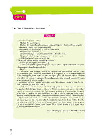 I
Lê o texto A, um excerto de O Principezinho.
Foi então que apareceu a raposa.
– Olá, bom dia – disse a raposa.
– Olá, bom dia – respondeu delicadamente o principezinho que se voltou mas não viu nin-guém.
– Estou aqui – disse a voz – debaixo da macieira.
– Quem és tu? – perguntou o principezinho. – És bem bonita...
– Sou uma raposa – disse a raposa.
– Anda brincar comigo – pediu-lhe o principezinho. – Estou tão triste...
– Não posso ir brincar contigo – disse a raposa. – Não estou presa...
– Ah! Então desculpa! – disse o principezinho.
Mas pôs-se a pensar, a pensar, e acabou por perguntar:
– O que é que “estar preso” quer dizer? (…)
– É uma coisa que toda a gente se esqueceu – disse a raposa. – Quer dizer que se está ligado
a alguém, que se criaram laços com alguém.
– Laços?
– Sim, laços – disse a raposa. – Ora vê: por enquanto, para mim tu não és senão um rapazi-
nho perfeitamente igual a outros cem mil rapazinhos. E eu não preciso de ti. E tu também não precisas
de mim. Por enquanto, para ti, eu não sou senão uma raposa igual a cem mil outras raposas. Mas, se tu
me prenderes a ti, passamos a precisar um do outro. Passas a ser único no mundo para mim. E, para ti,
eu também passo a ser única no mundo...
– Parece-me que estou a começar a perceber – disse o principezinho. – Sabes, há uma certa flor...
tenho a impressão que estou preso a ela... (…)
– Tenho uma vida terrivelmente monótona. Eu caço galinhas e os homens caçam-mea mim.
As galinhas são todas iguais umas às outras e os homens são todos iguais uns aos outros. Por
isso, às vezes, aborreço-me um bocado. Mas, se tu me prenderes a ti, a minha vida fica cheia
de sol. Fico a conhecer uns passos diferentes de todos os outros passos. Os outros passos
fazem-me fugir para debaixo da terra. Os teus hão de chamar-me para fora da toca, como uma música.
E depois, olha! Estás a ver, ali adiante, aqueles campos de trigo? Eu não como pão e,
por isso, o trigo não me serve para nada. Os campos de trigo não me fazem lembrar de nada.
E é uma triste coisa! Mas os teus cabelos são da cor do ouro. Então, quando eu estiver presa
a ti, vai ser maravilhoso! Como o trigo é dourado, há de fazer-me lembrar de ti. E hei de gostar
do barulho do vento a bater no trigo...
Antoine de Saint-Exupéry, O Principezinho, Editorial Presença (2001)
5
10
15
20
25
30
 