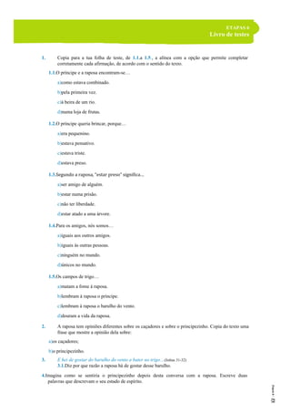 ETAPAS 6
Livro de testes
1. Copia para a tua folha de teste, de 1.1.a 1.5., a alínea com a opção que permite completar
corretamente cada afirmação, de acordo com o sentido do texto.
1.1.O príncipe e a raposa encontram-se…
a)como estava combinado.
b)pela primeira vez.
c)à beira de um rio.
d)numa loja de frutas.
1.2.O príncipe queria brincar, porque…
a)era pequenino.
b)estava pensativo.
c)estava triste.
d)estava preso.
1.3.Segundo a raposa, “estar preso” significa…
a)ser amigo de alguém.
b)estar numa prisão.
c)não ter liberdade.
d)estar atado a uma árvore.
1.4.Para os amigos, nós somos…
a)iguais aos outros amigos.
b)iguais às outras pessoas.
c)ninguém no mundo.
d)únicos no mundo.
1.5.Os campos de trigo…
a)matam a fome à raposa.
b)lembram à raposa o príncipe.
c)lembram à raposa o barulho do vento.
d)douram a vida da raposa.
2. A raposa tem opiniões diferentes sobre os caçadores e sobre o principezinho. Copia do texto uma
frase que mostre a opinião dela sobre:
a)os caçadores;
b)o principezinho.
3. E hei de gostar do barulho do vento a bater no trigo…(linhas 31-32)
3.1.Diz por que razão a raposa há de gostar desse barulho.
4.Imagina como se sentiria o principezinho depois desta conversa com a raposa. Escreve duas
palavras que descrevam o seu estado de espírito.
 