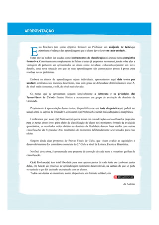 sta brochura tem como objetivo fornecer ao Professor um conjunto de testesque
permitam o balanço das aprendizagens que o aluno deve fazer em cada unidade.
Estas provas podem ser usadas como instrumentos de classificaçãoou apenas numa perspetiva
formativa. Constituem um complemento às fichas e testes já propostos no manual,tendo sobre eles a
vantagem de poderem ser apresentados ao aluno como novidade, colocando-operante um novo
desafio, uma nova situação em que as suas aprendizagens são convocadase postas à prova para
resolver novos problemas.
Embora os ritmos de aprendizagem sejam individuais, apresentamos aqui dois testes por
unidade, centrados nos mesmos descritores, mas com graus de dificuldade diferenciados:o teste A,
de nível mais elementar, e o B, de nível mais elevado.
Os testes que se apresentam seguem sensivelmente a estrutura e os princípios das
ProvasFinais de Ciclodo Ensino Básico e acrescentam um grupo de avaliação do domínio da
Oralidade.
Previamente à apresentação desses testes, disponibiliza-se um teste diagnósticoque poderá ser
usado antes ou depois da Unidade 0, consoante o(a) Professor(a) achar mais adequado à sua prática.
Lembramos que, caso o(a) Professor(a) queira tomar em consideração as classificações propostas
para os testes deste livro, para efeito de classificação do aluno nos momentos formais de avaliação
quantitativa, os resultados neles obtidos no domínio da Oralidade devem fazer média com outras
classificações da Expressão Oral, resultantes de momentos deliberadamente selecionados para esse
efeito.
Surgem ainda duas propostas de Provas Finais de Ciclo, que visam avaliar as aquisições e
desenvolvimentos dos conteúdos essenciais do 2.º Ciclo a nível de Leitura, Escrita e Gramática.
No final desta obra, é apresentada uma proposta de correção de cada teste e respetivas grelhas de
classificação.
O(A) Professor(a) tem total liberdade para usar apenas partes de cada teste ou combinar partes
deles, em função do processo de aprendizagem realmente desenvolvido, na certeza de que só pode
ser testado o que foi ensinado ou treinado com os alunos.
Todos estes testes se encontram, assim, disponíveis, em formato editável, em
As Autoras
E
 