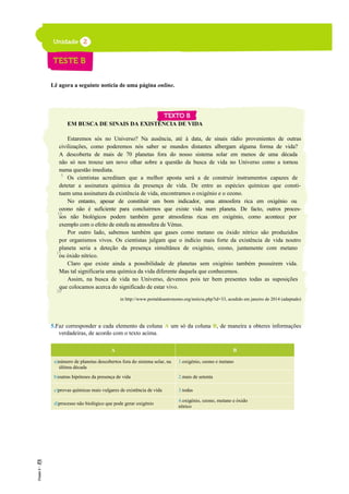 Lê agora a seguinte notícia de uma página online.
EM BUSCA DE SINAIS DA EXISTÊNCIA DE VIDA
Estaremos sós no Universo? Na ausência, até à data, de sinais rádio provenientes de outras
civilizações, como poderemos nós saber se mundos distantes albergam alguma forma de vida?
A descoberta de mais de 70 planetas fora do nosso sistema solar em menos de uma década
não só nos trouxe um novo olhar sobre a questão da busca de vida no Universo como a tornou
numa questão imediata.
Os cientistas acreditam que a melhor aposta será a de construir instrumentos capazes de
detetar a assinatura química da presença de vida. De entre as espécies químicas que consti-
tuem uma assinatura da existência de vida, encontramos o oxigénio e o ozono.
No entanto, apesar de constituir um bom indicador, uma atmosfera rica em oxigénio ou
ozono não é suficiente para concluirmos que existe vida num planeta. De facto, outros proces-
sos não biológicos podem também gerar atmosferas ricas em oxigénio, como acontece por
exemplo com o efeito de estufa na atmosfera de Vénus.
Por outro lado, sabemos também que gases como metano ou óxido nítrico são produzidos
por organismos vivos. Os cientistas julgam que o indício mais forte da existência de vida noutro
planeta seria a deteção da presença simultânea de oxigénio, ozono, juntamente com metano
ou óxido nítrico.
Claro que existe ainda a possibilidade de planetas sem oxigénio também possuírem vida.
Mas tal significaria uma química da vida diferente daquela que conhecemos.
Assim, na busca de vida no Universo, devemos pois ter bem presentes todas as suposições
que colocamos acerca do significado de estar vivo.
in http://www.portaldoastronomo.org/noticia.php?id=33, acedido em janeiro de 2014 (adaptado)
5.Faz corresponder a cada elemento da coluna A um só da coluna B, de maneira a obteres informações
verdadeiras, de acordo com o texto acima.
A B
a)número de planetas descobertos fora do sistema solar, na
última década
1.oxigénio, ozono e metano
b)outras hipóteses da presença de vida 2.mais de setenta
c)provas químicas mais vulgares de existência de vida 3.todas
d)processo não biológico que pode gerar oxigénio
4.oxigénio, ozono, metano e óxido
nítrico
5
10
15
20
 