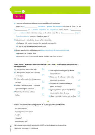 12.Completa as frases com as formas verbais indicadas entre parênteses.
Talvez se a)________________ (encontrar / presente do conjuntivo)vida fora da Terra. Se nós
b)_______________ (ir / pretérito imperfeito do conjuntivo)a outro planeta, c)____________
(ser / condicional)bom sabermos antes, se lá existe vida. Se tu d)_______________ (viajar /
futuro do conjuntivo) para outro planeta, prepara-te!
13.Indica o tempo e o modo das formas verbais destacadas.
a)Se houver vida noutros planetas, eles acabarão por descobrir.
b)É preciso que eles encontrem sinais de vida.
14.Repara nos advérbios sublinhados em Ontem, descobriram lá muitos sinais de vida.
a)Diz o valor de cada um deles.
b)Reescreve a frase, acrescentando-lhe um advérbio com valor de modo.
II
Escuta o texto Ce assinala como Verdadeiras (V)ou Falsas (F)as afirmações, de acordo com o
sentido do mesmo.
1.O principezinho nunca tinha sede.
2.O principezinho propôs irem à procura
de um poço.
3.O piloto achou muito boa ideia procurar
um poço.
4.Durante a procura, o piloto e o príncipe
aproveitaram para conversar.
5.As estrelas são bonitas pelo seu
brilho.
III
Escreve uma notícia sobre esta peripécia de O Principezinho, considerando:
• o que aconteceu?
• quem praticou essa ação?
• onde?
• quando?
• como e para quê?
Não esqueças a estrutura de uma notícia (título, parágrafo-guia e corpo da notícia).
Escreve um texto entre 25 e 30 linhas.
6.Tanto o piloto como o príncipe acham
o deserto bonito.
7.Na sua casa de infância, o piloto tinha
encontrado um tesouro.
8.O tesouro era o encanto da casa do
piloto, em criança.
9.O piloto percebeu que um poço brilhava
nas pregas das dunas de areia.
10.O que é belo não é visível para os olhos.
 