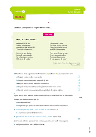 I
Lê o texto A, um poema de Vergílio Alberto Vieira.
O MEU CAVALO DE SELA
O meu cavalo de sela
Era um cavalo a valer.
Quando, um dia, dei por ela,
Tinha-o deitado a perder.
Procurei-o sem destino
Por onde pudesse andar.
Se voltasse a ser menino,
Dele havia de cuidar.
Pedi segredo a quem
Em sonho lhe deu guarida.
Tornei-me príncipe, refém,
Andei às voltas na vida.
Corri terras, fiz-me ao mar,
Cruzei desertos sem fim.
Como o podia encontrar
Se estava dentro de mim?
Vergílio Alberto Vieira, Para chegar a uma estrela,
Caminho (2005)
1.Classifica as frases seguintes como Verdadeiras (V) ou Falsas (F), de acordo com o texto.
a)O sujeito poético perdeu o seu cavalo.
b)O sujeito poético esqueceu o seu cavalo de sela.
c)O sujeito poético passou por várias fases na vida.
d)O sujeito poético nunca teve esperança de reencontrar o seu cavalo.
e)O cavalo é, neste poema, uma metáfora da infância do sujeito poético.
2. O
sujeito poético passa por duas fases diferentes em relação ao cavalo de sela da sua infância.
Copia
do texto uma frase que mostre que ele:
a)anda à procura dele;
b)compreende que, para o encontrar, basta retomar as suas memórias de infância.
3. Tornei-me príncipe, refém / Andei às voltas na vida.(versos 11-12)
3.1.Esclarece o significado destes versos.
4. Quando, um dia, dei por ela / Tinha-o deitado a perder. (versos 3-4)
4.1.
Escreve duas palavras que descrevam o estado de espírito provocado por essa perda.
5. Diz quantas estrofes tem o poema do texto A.
5
ETAPAS 6
Livro de testes
10
15
 