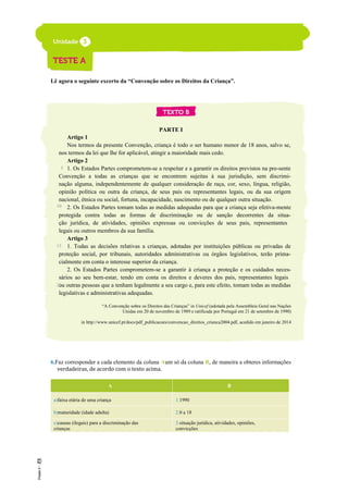 Lê agora o seguinte excerto da “Convenção sobre os Direitos da Criança”.
PARTE I
Artigo 1
Nos termos da presente Convenção, criança é todo o ser humano menor de 18 anos, salvo se,
nos termos da lei que lhe for aplicável, atingir a maioridade mais cedo.
Artigo 2
1. Os Estados Partes comprometem-se a respeitar e a garantir os direitos previstos na pre-sente
Convenção a todas as crianças que se encontrem sujeitas à sua jurisdição, sem discrimi-
nação alguma, independentemente de qualquer consideração de raça, cor, sexo, língua, religião,
opinião política ou outra da criança, de seus pais ou representantes legais, ou da sua origem
nacional, étnica ou social, fortuna, incapacidade, nascimento ou de qualquer outra situação.
2. Os Estados Partes tomam todas as medidas adequadas para que a criança seja efetiva-mente
protegida contra todas as formas de discriminação ou de sanção decorrentes da situa-
ção jurídica, de atividades, opiniões expressas ou convicções de seus pais, representantes
legais ou outros membros da sua família.
Artigo 3
1. Todas as decisões relativas a crianças, adotadas por instituições públicas ou privadas de
proteção social, por tribunais, autoridades administrativas ou órgãos legislativos, terão prima-
cialmente em conta o interesse superior da criança.
2. Os Estados Partes comprometem-se a garantir à criança a proteção e os cuidados neces-
sários ao seu bem-estar, tendo em conta os direitos e deveres dos pais, representantes legais
ou outras pessoas que a tenham legalmente a seu cargo e, para este efeito, tomam todas as medidas
legislativas e administrativas adequadas.
“A Convenção sobre os Direitos das Crianças” in Unicef (adotada pela Assembleia Geral nas Nações
Unidas em 20 de novembro de 1989 e ratificada por Portugal em 21 de setembro de 1990)
in http://www.unicef.pt/docs/pdf_publicacoes/convencao_direitos_crianca2004.pdf, acedido em janeiro de 2014
6.Faz corresponder a cada elemento da coluna Aum só da coluna B, de maneira a obteres informações
verdadeiras, de acordo com o texto acima.
A B
a)faixa etária de uma criança 1.1990
b)maturidade (idade adulta) 2.0 a 18
c)causas (ilegais) para a discriminação das
crianças
3.situação jurídica, atividades, opiniões,
convicções
5
10
15
20
 