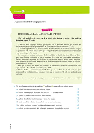 Lê agora o seguinte texto de uma página online.
DESCOBERTA A GALÁXIA MAIS ANTIGA DO UNIVERSO
13,7 mil milhões de anos será a idade da última e mais velha galáxia
descoberta pelo Hubble
A Galáxia mais longínqua e antiga que alguma vez se possa ter pensado que existisse foi
descoberta pelo Telescópio Espacial Hubble, da Agência Espacial Norte-americana (NASA).
A luz emitida pela Galáxia foi visionada através de infravermelhos do Hubble. O estudo di-vulgado
na quarta-feira pela revista Nature refere que o conjunto de estrelas recentemente descobertas é cem
vezes menor do que a Via Láctea.
Os mentores do projeto, astrónomos da Universidade da Califórnia, ainda falam da desco-
berta com algumas reticências, já que o resultado é o limite das capacidades atingidas do
Hubble. Antes de o resultado ser divulgado, os astrónomos passaram alguns meses a realizar
testes para que se confirmasse a existência da Galáxia que se terá formado quando o Universo
tinha 480 milhões de anos.
Para que o estudo seja levado ao pormenor, os astrónomos necessitam de um novo teles-
cópio espacial, o James Webb, que será lançado a 2014.
Charles Bolden, administrador da NASA, frisa que a descoberta do Hubble será uma peça
fundamental no conhecimento do Universo, visto que os primeiros 500 mil anos ainda são uma
incógnita.
in http://www.tvi24.iol.pt/tecnologia/galaxia-universo-tvi24/1229034-4069.html, acedido em janeiro de 2014
6. Diz se as frases seguintes são Verdadeiras (V)ou Falsas (F), de acordo com o texto acima.
a)A galáxia mais antiga do universo chama-se Hubble.
b)A galáxia mais longínqua do mundo dista da Terra 13,7 milhões de anos.
c)A galáxia foi detetada através de raios infravermelhos.
d)A galáxia descoberta é muito maior que a nossa Via Láctea.
e)Os dados recolhidos não são ainda definitivos, por questões técnicas.
f)Em 2014, o astrónomo James Webb irá estudar a galáxia em pormenor.
g)A galáxia terá sido constituída 480 milhões de anos após a formação do Universo.
5
10
15
 