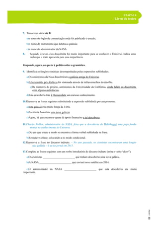 ETAPAS 6
Livro de testes
7. Transcreve do texto B:
a)o nome do órgão de comunicação onde foi publicado o estudo;
b)o nome do instrumento que detetou a galáxia;
c)o nome do administrador da NASA.
8. Segundo o texto, esta descoberta foi muito importante para se conhecer o Universo. Indica uma
razão que o texto apresenta para essa importância.
Responde, agora, ao que te é pedido sobre a gramática.
9. Identifica as funções sintáticas desempenhadas pelas expressões sublinhadas.
a)Os astrónomos da Nasa descobriram a galáxia antiga do Universo.
b)A luz emitida pela Galáxia foi visionada através de infravermelhos do Hubble.
c)Os mentores do projeto, astrónomos da Universidade da Califórnia, ainda falam da descoberta
com algumas reticências.
d)Esta descoberta traz à Humanidade um curioso conhecimento.
10.Reescreve as frases seguintes substituindo a expressão sublinhada por um pronome.
a)Esta galáxia está muito longe da Terra.
b)A ciência descobriu uma nova galáxia.
c)Agora, há que encontrar quem dê apoio financeiro a tal descoberta.
11.Charles Bolden, administrador da NASA, frisa que a descoberta do Hubbleserá uma peça funda-
mental no conhecimento do Universo.
a)Diz em que tempo e modo se encontra a forma verbal sublinhada na frase.
b)Reescreve a frase, colocando-a no modo condicional.
12.Reescreve a frase no discurso indireto: – No ano passado, os cientistas encontraram uma longín-
qua galáxia – li eu no jornal em 2011.
13.Completa as frases seguintes com um verbo introdutório do discurso indireto (evita o verbo “dizer”).
a)Os cientistas ________________________ que tinham descoberto uma nova galáxia.
b)A NASA ________________________ que enviará novo satélite em 2014.
c)O administrador da NASA ________________________ que esta descoberta era muito
importante.
 