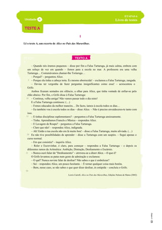 I
Lê o texto A, um excerto de Alice no País das Maravilhas.
TEXTO
A
– Quando nós éramos pequenos – disse por fim a Falsa Tartaruga, já mais calma, embora com
um soluço de vez em quando – fomos para a escola no mar. A professora era uma velha
Tartaruga… Costumávamos chamar-lhe Tortaruga…
– Porquê? – perguntou Alice.
– Porque ela tinha a cabeça torta. És mesmo aborrecida! – exclamou a Falsa Tartaruga, zangada.
– Devias ter vergonha de fazer perguntas insignificantes como essa! – acrescentou o
Grifo.
Ambos ficaram sentados em silêncio, a olhar para Alice, que tinha vontade de enfiar-se pelo
chão abaixo. Por fim, o Grifo disse à Falsa Tartaruga:
– Continua, velha amiga! Não vamos passar todo o dia nisto!
E a Falsa Tartaruga continuou: (…)
– Fomos educados da melhor maneira… De facto, íamos à escola todos os dias…
– Eu também vou à escola todos os dias – disse Alice. – Não é preciso envaideceres-te tanto com
isso.
– E tinhas disciplinas suplementares? – perguntou a Falsa Tartaruga ansiosamente.
– Tinha. Aprendíamos Francês e Música – respondeu Alice.
– E Lavagem de Roupa? – perguntou a Falsa Tartaruga.
– Claro que não! – respondeu Alice, indignada.
– Ah! Então a tua escola não era lá muito boa! – disse a Falsa Tartaruga, muito aliviada. (…)
Eu não tive possibilidades de aprender – disse a Tartaruga com um suspiro. – Segui apenas o
curso normal.
– Em que consistia? – inquiriu Alice.
– Reler e Escrevinhar, é claro, para começar – respondeu a Falsa Tartaruga – e depois os
diferentes ramos da Aritmética: Ambição, Distração, Desfeamento e Escárnio.
– Nunca ouvi falar de “Desfeamento” – atreveu-se a dizer Alice. – O que é?
O Grifo levantou as patas num gesto de admiração e exclamou:
– O quê? Nunca ouviste falar de desfear? Não sabes o que é embelezar?
– Sei – respondeu Alice, um pouco hesitante. – É tornar qualquer coisa mais bonita.
– Bem, nesse caso, se não sabes o que quer dizer desfear, és estúpida – concluiu o Grifo.
Lewis Carroll, Alice no País das Maravilhas, Edições Nelson de Matos (2002)
ETAPAS 6
Livro de testes
5
10
15
20
25
30
 