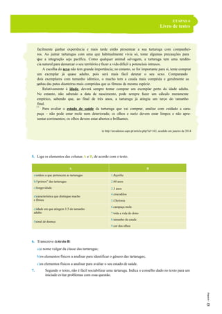 ETAPAS 6
Livro de testes
facilmente ganhar experiência e mais tarde então presentear a sua tartaruga com companhei-
ros. Ao juntar tartarugas com uma que habitualmente vivia só, tome algumas precauções para
que a integração seja pacífica. Como qualquer animal selvagem, a tartaruga tem uma tendên-
cia natural para demarcar o seu território e fazer a vida difícil a potenciais intrusos.
A escolha do sexo não tem grande importância; no entanto, se for importante para si, tente comprar
um exemplar já quase adulto, pois será mais fácil detetar o seu sexo. Comparando
dois exemplares com tamanho idêntico, o macho tem a cauda mais comprida e geralmente as
unhas das patas dianteiras mais compridas que as fêmeas da mesma espécie.
Relativamente à idade, deverá sempre tentar comprar um exemplar perto da idade adulta.
No entanto, não sabendo a data de nascimento, pode sempre fazer um cálculo meramente
empírico, sabendo que, ao final de três anos, a tartaruga já atingiu um terço do tamanho
final.
Para avaliar o estado de saúde da tartaruga que vai comprar, analise com cuidado a cara-
paça – não pode estar mole nem deteriorada; os olhos e nariz devem estar limpos e não apre-
sentar corrimentos; os olhos devem estar abertos e brilhantes.
in http://arcadenoe.sapo.pt/article.php?id=162, acedido em janeiro de 2014
5. Liga os elementos das colunas A e B, de acordo com o texto.
A B
a)ordem a que pertencem as tartarugas 1.Reptilia
b)“primos” das tartarugas 2.60 anos
c)longevidade 3.3 anos
d)característica que distingue macho
e fêmea
4.crocodilos
5.Chelonia
e)idade em que atingem 1/3 do tamanho
adulto
6.carapaça mole
7.toda a vida do dono
f)sinal de doença
8.tamanho da cauda
9.cor dos olhos
6. Transcreve dotexto B:
a)o nome vulgar da classe das tartarugas;
b)os elementos físicos a analisar para identificar o género das tartarugas;
c)os elementos físicos a analisar para avaliar o seu estado de saúde.
7. Segundo o texto, não é fácil sociabilizar uma tartaruga. Indica o conselho dado no texto para um
iniciado evitar problemas com essa questão.
15
20
25
 