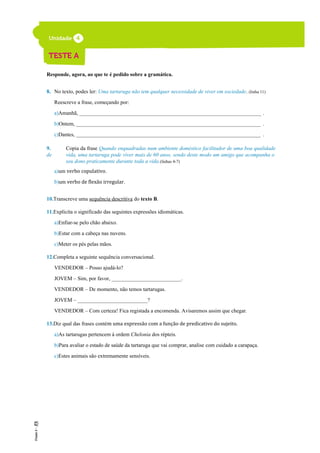 Responde, agora, ao que te é pedido sobre a gramática.
8. No texto, podes ler: Uma tartaruga não tem qualquer necessidade de viver em sociedade. (linha 11)
Reescreve a frase, começando por:
a)Amanhã, _____________________________________________________________________ .
b)Ontem, ______________________________________________________________________ .
c)Dantes, ______________________________________________________________________ .
9. Copia da frase Quando enquadradas num ambiente doméstico facilitador de uma boa qualidade
de vida, uma tartaruga pode viver mais de 60 anos, sendo deste modo um amigo que acompanha o
seu dono praticamente durante toda a vida.(linhas 4-7)
a)um verbo copulativo.
b)um verbo de flexão irregular.
10.Transcreve uma sequência descritiva do texto B.
11.Explicita o significado das seguintes expressões idiomáticas.
a)Enfiar-se pelo chão abaixo.
b)Estar com a cabeça nas nuvens.
c)Meter os pés pelas mãos.
12.Completa a seguinte sequência conversacional.
VENDEDOR – Posso ajudá-lo?
JOVEM – Sim, por favor, __________________________.
VENDEDOR – De momento, não temos tartarugas.
JOVEM – __________________________?
VENDEDOR – Com certeza! Fica registada a encomenda. Avisaremos assim que chegar.
13.Diz qual das frases contém uma expressão com a função de predicativo do sujeito.
a)As tartarugas pertencem à ordem Chelonia dos répteis.
b)Para avaliar o estado de saúde da tartaruga que vai comprar, analise com cuidado a carapaça.
c)Estes animais são extremamente sensíveis.
 