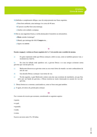 ETAPAS 6
Livro de testes
14.Sublinha o complemento oblíquo, caso ele esteja presente nas frases seguintes.
a)Num bom ambiente, uma tartaruga vive cerca de 60 anos.
b)É preciso escolher bem uma tartaruga.
c)Analise com cuidado a carapaça.
15.Diz se, nas seguintes frases, o verbo destacado é transitivo ou intransitivo.
a)Deste comida à tartaruga?
b)Mamã, que tartaruga tão fofa! Compra-ma…
c)Agora vou correr.
II
Escuta o texto C e ordena as frases seguintes de 1 a 7, de acordo com o sentido do mesmo.
a) Os gatos repararam então que Ditosa começou a abrir as asas, como se também quisesse voar, e
incitaram-na a fazê-lo.
b) De cima do telhado onde apanhava sol, a gaivota Ditosa e os seus amigos avistaram outras
gaivotas que voavam pelo céu.
c) Barlavento descreveu as gaivotas como as aves mais fortes do mundo e as mais conhecedoras da
arte de voar.
d) Isso decidiu Ditosa a começar o seu treino de voo.
e) No dia seguinte, o gato Barlavento contava uma das suas aventuras de marinheiro, em que fora
salvo por um bando de gaivotas, e Ditosa mostrou-se muito interessada no assunto do voo das
gaivotas.
f) Ditosa limitou-se a ronronar, acariciando-os, como se fosse uma gata também.
g) E agora, ali estava ela, pronta para começar.
III
Faz o resumo do excerto que escutaste, considerando os seguintes aspetos:
• quem;
• o quê;
• quando;
• onde;
• como.
Escreve um texto entre 25 e 30 linhas.
 