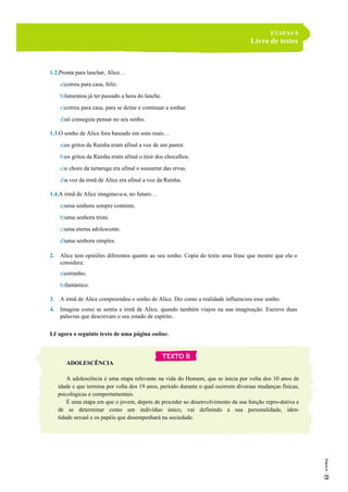 ETAPAS 6
Livro de testes
1.2.Pronta para lanchar, Alice…
a)correu para casa, feliz.
b)lamentou já ter passado a hora do lanche.
c)correu para casa, para se deitar e continuar a sonhar.
d)só conseguia pensar no seu sonho.
1.3.O sonho de Alice fora baseado em sons reais…
a)os gritos da Rainha eram afinal a voz de um pastor.
b)os gritos da Rainha eram afinal o tinir dos chocalhos.
c)o choro da tartaruga era afinal o sussurrar das ervas.
d)a voz da irmã de Alice era afinal a voz da Rainha.
1.4.A irmã de Alice imaginava-a, no futuro…
a)uma senhora sempre contente.
b)uma senhora triste.
c)uma eterna adolescente.
d)uma senhora simples.
2. Alice tem opiniões diferentes quanto ao seu sonho. Copia do texto uma frase que mostre que ela o
considera:
a)estranho;
b)fantástico.
3. A irmã de Alice compreendeu o sonho de Alice. Diz como a realidade influenciou esse sonho.
4. Imagina como se sentia a irmã de Alice, quando também viajou na sua imaginação. Escreve duas
palavras que descrevam o seu estado de espírito.
Lê agora o seguinte texto de uma página online.
ADOLESCÊNCIA
A adolescência é uma etapa relevante na vida do Homem, que se inicia por volta dos 10 anos de
idade e que termina por volta dos 19 anos, período durante o qual ocorrem diversas mudanças físicas,
psicológicas e comportamentais.
É uma etapa em que o jovem, depois de proceder ao desenvolvimento da sua função repro-dutiva e
de se determinar como um indivíduo único, vai definindo a sua personalidade, iden-
tidade sexual e os papéis que desempenhará na sociedade.
5
 