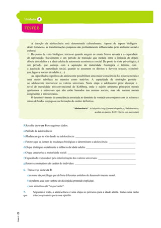 A duração da adolescência está determinada culturalmente. Apesar do aspeto biológico
deste fenómeno, as transformações psíquicas são profundamente influenciadas pelo ambiente social e
cultural.
Do ponto de vista biológico, inicia-se quando surgem os sinais físicos sexuais e a capacidade
de reprodução. Socialmente é um período de transição que medeia entre a infância de depen-
dência dos adultos e a idade adulta de autonomia económica e social. Do ponto de vista psi-cológico, é
um período que começa com a aquisição da maturidade fisiológica e termina com
a aquisição da maturidade social, quando se assumem os direitos e deveres sexuais, económi-
cos, legais e sociais de adulto. (…)
As capacidades cognitivas do adolescente possibilitam uma maior consciência dos valores morais e
uma maior subtileza na maneira como tratá-los. A capacidade de abstração permite
ao adolescente interiorizar os valores universais. Nesta etapa o adolescente pode alcançar o
nível de moralidade pós-convencional de Kohlberg, onde o sujeito apresenta princípios morais
autónomos e universais que não estão baseados nas normas sociais, mas são normas morais
congruentes e interiorizadas.
O desenvolvimento da consciência associada ao domínio da vontade em conjunto com os valores e
ideais definidos conjuga-se na formação do caráter definitivo.
“Adolescência” , in Infopédia, http://www.infopedia.pt/$adolescencia,
acedido em janeiro de 2014 (texto com supressões)
5._Recolhe do texto B os seguintes dados.
a)Período da adolescência:
b)Mudanças que se vão dando na adolescência: _____________________________________________
c)Fatores que se juntam às mudanças biológicas e determinam a adolescência: _____________________
d)O que distingue socialmente a infância da idade adulta: _____________________________________
e)O que caracteriza a maturidade social: ___________________________________________________
f)Capacidade responsável pela interiorização dos valores universais: _____________________________
g)Fatores construtivos do caráter do indivíduo: ______________________________________________
6. Transcreve do texto B:
a)o nome do psicólogo que definiu diferentes estádios de desenvolvimento moral.
b)a palavra que este verbete de diciopédia pretende explicitar.
c)um sinónimo de “importante”.
7. Segundo o texto, a adolescência é uma etapa no percurso para a idade adulta. Indica uma razão
que o texto apresenta para essa opinião.
10
15
20
 