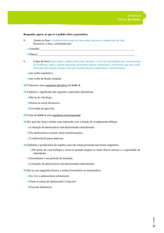 ETAPAS 6
Livro de testes
Responde, agora, ao que te é pedido sobre a gramática.
8. Atenta na frase: A adolescência pode ser uma etapa um pouco complicada da vida.
Reescreve a frase, começando por:
a)Amanhã, ______________________________________________________________________ .
b)Dantes, _______________________________________________________________________ .
9. Copia da fraseNesta etapa o adolescente pode alcançar o nível de moralidade pós-convencional
de Kohlberg, onde o sujeito apresenta princípios morais autónomos e universais que não estão
baseados nas normas sociais, mas são normas morais congruentes e interiorizadas.
a)um verbo copulativo;
b)um verbo de flexão irregular.
10.Transcreve uma sequência descritiva do texto A.
11.Explicita o significado das seguintes expressões idiomáticas.
a)Dar às de vila diogo.
b)Pensar na morte da bezerra.
c)Um balde de água fria.
12.Copia do texto A uma sequência conversacional.
13.Diz qual das frases contém uma expressão com a função de complemento oblíquo.
a)A duração da adolescência está determinada culturalmente.
b)Na adolescência ocorrem várias transformações.
c)A adolescência passa depressa.
14.Sublinha o predicativo do sujeito, caso ele esteja presente nas frases seguintes.
a)Do ponto de vista biológico, inicia-se quando surgem os sinais físicos sexuais e a capacidade de
reprodução.
b)Socialmente é um período de transição.
c)A duração da adolescência está determinada culturalmente.
15.Diz se, nas seguintes frases, o verbo é transitivo ou intransitivo.
a)Eu vivo a adolescência calmamente.
b)Tanta aventura de adolescente! Conta-me!
c)O jovem adormeceu.
 