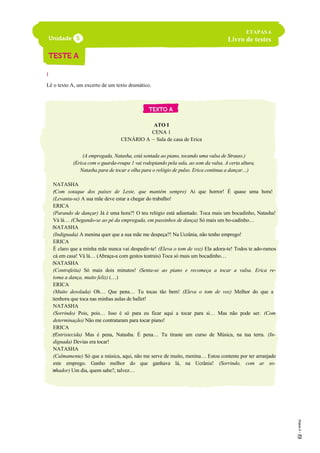 I
Lê o texto A, um excerto de um texto dramático.
ATO I
CENA 1
CENÁRIO A – Sala de casa de Erica
(A empregada, Natasha, está sentada ao piano, tocando uma valsa de Strauss.)
(Erica com o guarda-roupa 1 vai rodopiando pela sala, ao som da valsa. A certa altura,
Natasha para de tocar e olha para o relógio de pulso. Erica continua a dançar…)
NATASHA
(Com sotaque dos países de Leste, que mantém sempre) Ai que horror! É quase uma hora!
(Levanta-se) A sua mãe deve estar a chegar do trabalho!
ERICA
(Parando de dançar) Já é uma hora?! O teu relógio está adiantado. Toca mais um bocadinho, Natasha!
Vá lá… (Chegando-se ao pé da empregada, em passinhos de dança) Só mais um bo-cadinho…
NATASHA
(Indignada) A menina quer que a sua mãe me despeça?! Na Ucrânia, não tenho emprego!
ERICA
É claro que a minha mãe nunca vai despedir-te! (Eleva o tom de voz) Ela adora-te! Todos te ado-ramos
cá em casa! Vá lá… (Abraça-a com gestos teatrais) Toca só mais um bocadinho…
NATASHA
(Contrafeita) Só mais dois minutos! (Senta-se ao piano e recomeça a tocar a valsa. Erica re-
toma a dança, muito feliz) (…)
ERICA
(Muito desolada) Oh… Que pena… Tu tocas tão bem! (Eleva o tom de voz) Melhor do que a
senhora que toca nas minhas aulas de ballet!
NATASHA
(Sorrindo) Pois, pois… Isso é só para eu ficar aqui a tocar para si… Mas não pode ser. (Com
determinação) Não me contrataram para tocar piano!
ERICA
(Entristecida) Mas é pena, Natasha. É pena… Tu tiraste um curso de Música, na tua terra. (In-
dignada) Devias era tocar!
NATASHA
(Calmamente) Só que a música, aqui, não me serve de muito, menina… Estou contente por ter arranjado
este emprego. Ganho melhor do que ganhava lá, na Ucrânia! (Sorrindo, com ar so-
nhador) Um dia, quem sabe?, talvez…
ETAPAS 6
Livro de testes
5
10
15
20
25
30
 