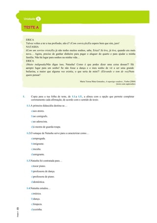 ERICA
Talvez voltes a ter a tua profissão, não é? (Com convicção)Eu espero bem que sim, juro!
NATASHA
(Com um sorriso triste)Eu já não tenho muitos sonhos, sabe, Erica? Já tive, já tive, quando era mais
nova… Agora, preciso de ganhar dinheiro para pagar o aluguer do quarto e para ajudar a minha
família. Não há lugar para sonhos na minha vida…
ERICA
(Muito indignada)Não digas isso, Natasha! Como é que podes dizer uma coisa dessas?! Há
sempre lugar para um sonho! Se não fosse a dança e o meu sonho de vir a ser uma grande
bailarina, a maior que alguma vez existiu, o que seria de mim?! (Elevando o tom de voz)Nem
quero pensar!
Maria Teresa Maia Gonzalez, A rapariga voadora , Verbo (2004)
(texto com supressões)
1. Copia para a tua folha de teste, de 1.1.a 1.5., a alínea com a opção que permite completar
corretamente cada afirmação, de acordo com o sentido do texto.
1.1.A primeira didascália destina-se…
a)aos atores.
b)ao cenógrafo.
c)ao aderecista.
d)à mestra de guarda-roupa.
1.2.O sotaque de Natasha serve para a caracterizar como…
a)empregada.
b)imigrante.
c)inculta.
d)emigrante.
1.3.Natasha foi contratada para…
a)tocar piano.
b)professora de dança.
c)professora de piano.
d)doméstica.
1.4.Natasha estudou…
a)música.
b)dança.
c)limpeza.
d)cozinha.
35
40
 