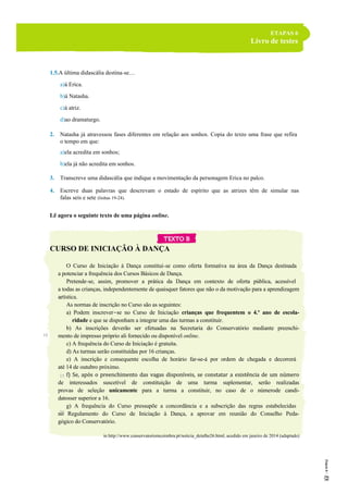 ETAPAS 6
Livro de testes
1.5.A última didascália destina-se…
a)à Erica.
b)à Natasha.
c)à atriz.
d)ao dramaturgo.
2. Natasha já atravessou fases diferentes em relação aos sonhos. Copia do texto uma frase que refira
o tempo em que:
a)ela acredita em sonhos;
b)ela já não acredita em sonhos.
3. Transcreve uma didascália que indique a movimentação da personagem Erica no palco.
4. Escreve duas palavras que descrevam o estado de espírito que as atrizes têm de simular nas
falas seis e sete (linhas 19-24).
Lê agora o seguinte texto de uma página online.
CURSO DE INICIAÇÃO À DANÇA
O Curso de Iniciação à Dança constitui-se como oferta formativa na área da Dança destinada
a potenciar a frequência dos Cursos Básicos de Dança.
Pretende-se, assim, promover a prática da Dança em contexto de oferta pública, acessível
a todas as crianças, independentemente de quaisquer fatores que não o da motivação para a aprendizagem
artística.
As normas de inscrição no Curso são as seguintes:
a) Podem inscrever-se no Curso de Iniciação crianças que frequentem o 4.º ano de escola-
ridade e que se disponham a integrar uma das turmas a constituir.
b) As inscrições deverão ser efetuadas na Secretaria do Conservatório mediante preenchi-
mento de impresso próprio ali fornecido ou disponível online.
c) A frequência do Curso de Iniciação é gratuita.
d) As turmas serão constituídas por 16 crianças.
e) A inscrição e consequente escolha de horário far-se-á por ordem de chegada e decorrerá
até 14 de outubro próximo.
f) Se, após o preenchimento das vagas disponíveis, se constatar a existência de um número
de interessados suscetível de constituição de uma turma suplementar, serão realizadas
provas de seleção unicamente para a turma a constituir, no caso de o númerode candi-
datosser superior a 16.
g) A frequência do Curso pressupõe a concordância e a subscrição das regras estabelecidas
no Regulamento do Curso de Iniciação à Dança, a aprovar em reunião do Conselho Peda-
gógico do Conservatório.
in http://www.conservatoriomcoimbra.pt/noticia_detalhe26.html, acedido em janeiro de 2014 (adaptado)
5
10
15
20
 
