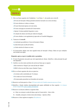 5. Diz se as frases seguintes são Verdadeiras (V)ou Falsas (F), de acordo com o texto B.
a)O Curso de Iniciação à Dança pretende aumentar inscrições nos cursos de dança.
b)O curso destina-se a todas as crianças.
c)O curso funcionará apenas com uma turma.
d)O curso será pago na secretaria do Conservatório.
e)Apenas 16 alunos poderão frequentar o curso.
f)A seleção dos alunos será feita por ordem de chegada.
g)O curso obedece a um regulamento já aprovado no Conselho Pedagógico.
6. Transcreve do texto B:
a)a instituição que publicita o Curso de Iniciação à Dança;
b)a data limite para escolha de horário;
c)o limite máximo de alunos no curso.
7. O Conservatório admite criar uma segunda turma de Iniciação à Dança. Indica em que condições
será tomada essa opção.
Responde, agora, ao que te é pedido sobre a gramática.
8. O texto B apresenta uma parte que está organizada por alíneas. Identifica a ideia principal da qual
elas dependem.
9. Justifica o uso dos sinais auxiliares de escrita nas frases que se seguem:
a)Elas vestiram os “kispos” por cima do fato de “ballet”.
b)ERICA (Entristecida) Mas é pena, Natasha. É pena…
10.Diz se as frases seguintes são ativas ou passivas.
a)As turmas serão constituídas por 16 crianças.
b)Foi criado um Curso de Iniciação.
c)Os interessados preenchem um formulário de inscrição.
11.Reescreve na forma passiva a frase: O Conservatório de Coimbra anunciou um novo Curso.
12.Identifica a função sintática desempenhada pelo grupo sublinhado na frase seguinte: As crianças
foram conquistadas pelos vestidos de bailarina.
13.Reescreve no discurso indireto as seguintes falas:
a) – Hoje vou começar as aulas de dança, aqui no Conservatório – disse a Inês.
b) – Amanhã, começarei a treinar nesta sala de dança – ripostou a Rute.
14.Reescreve a frase seguinte na negativa: Ela adora-te!
 