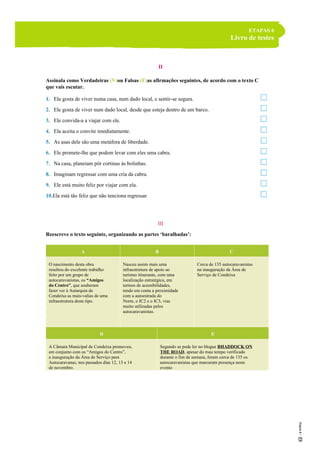 ETAPAS 6
Livro de testes
II
Assinala como Verdadeiras (V)ou Falsas (F)as afirmações seguintes, de acordo com o texto C
que vais escutar.
1. Ela gosta de viver numa casa, num dado local, e sentir-se segura.
2. Ele gosta de viver num dado local, desde que esteja dentro de um barco.
3. Ele convida-a a viajar com ele.
4. Ela aceita o convite imediatamente.
5. As asas dele são uma metáfora de liberdade.
6. Ele promete-lhe que podem levar com eles uma cabra.
7. Na casa, planeiam pôr cortinas às bolinhas.
8. Imaginam regressar com uma cria da cabra.
9. Ele está muito feliz por viajar com ela.
10.Ela está tão feliz que não tenciona regressar.
III
Reescreve o texto seguinte, organizando as partes ‘baralhadas’:
A B C
O nascimento desta obra
resultou do excelente trabalho
feito por um grupo de
autocaravanistas, os “Amigos
do Centro”, que souberam
fazer ver à Autarquia de
Condeixa as mais-valias de uma
infraestrutura deste tipo.
Nasceu assim mais uma
infraestrutura de apoio ao
turismo itinerante, com uma
localização estratégica, em
termos de acessibilidades,
tendo em conta a proximidade
com a autoestrada do
Norte, o IC2 e o IC3, vias
muito utilizadas pelos
autocaravanistas.
Cerca de 135 autocaravanistas
na inauguração da Área de
Serviço de Condeixa
D E
A Câmara Municipal de Condeixa promoveu,
em conjunto com os “Amigos do Centro”,
a inauguração da Área de Serviço para
Autocaravanas, nos passados dias 12, 13 e 14
de novembro.
Segundo se pode ler no blogue BHADDOCK ON
THE ROAD, apesar do mau tempo verificado
durante o fim de semana, foram cerca de 135 os
autocaravanistas que marcaram presença neste
evento
 
