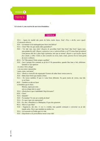 I
Lê o texto A, um excerto de um texto dramático.
ELA – Agora de manhã não gosto de bolos muito doces. Este! (Tira e dá-lhe outro igual)
(Comemem silêncio)
ELE – Levantaste-te de madrugada para fazer esta delícia?
ELA – Claro! Não vês que ainda estão quentinhos?!
ELE – Ver não vejo, mas sinto! (Suspira de gozo)Que bom! Que bom! Que bom! Agora mais
uma golada de café! (Repete a ginástica com a cafeteira)Estás a ver? É como fazer gi-nástica!
Uma pessoa não faz o pino logo à primeira, tem que se treinar! (Repete a ope-raçãoe depois
fica calado, a olhar. Estão os dois sentados na areia, lado a lado, quietos) Eu às vezes gosto
de ouvir o silêncio.
ELA – Tu? Não parece! Estás sempre a gralhar!
ELE – Isso é porque fico contente ao pé de ti! Os passarinhos, quando lhes bate o Sol, chilreiam:
Quando te vejo aparecer
és como o Sol a chegar
e eu sou como o passarinho
canto, canto, sem parar!
ELA – (Rindo-se muito)És tão engraçado! Gostava de saber fazer versos como tu.
ELE – Sabes fazer bolos que matam a fome.
ELA – Os versos também. O que é é uma fome diferente. Eu gosto muito de versos, mas não
os sei fazer.
ELE – Também eu não sei fazer
os bolinhos que tu fazes.
Menina, espera por mim
sem eu chegar não te cases!
ELA – (Rindo)Isso é que é habilidade! Hoje há teatro?
ELE – Claro!
ELA – Quando?
ELE – Tu mandas! Tu vais ser a rainha da festa!
ELA – E o que é que vais representar?
ELE – Eu, não, o Bonifácio e o Malaquias. O que eles quiserem.
ELA – Mas tu é que falas!
ELE – Enganas-te, são eles. A voz é a minha, mas quando começam a conversar eu já não
mando neles. Eles é que mandam na minha voz.
ELA – (Levantando-se)Tenho que ir à vida.
ELE – (Impedindo-a de partir)Deixa-meser a tua vida!
5
10
15
20
25
30
 