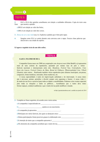 2. ELE e ELA têm opiniões semelhantes em relação a realidades diferentes. Copia do texto uma
frase que mostre a opinião:
a)DELE em relação ao valor dos bolos;
b)DELA em relação ao valor dos versos.
3. Deixa-me ser a tua vida!(linha 34). Explicita o pedido que é feito pelo rapaz.
4. Imagina como ELA se sentiu durante esta conversa com o rapaz. Escreve duas palavras que
descrevam o seu estado de espírito.
Lê agora o seguinte texto de um sítio online.
GAZUA TEATRO DE RUA
Companhia Gazua nasce em 2000 em cooperação com desperat man (John Bedell) e já apresentou
mais de uma centena de espetáculos, passando por muitas ruas do país e vários
festivais nacionais e internacionais entre eles: Manifesta, Festival Tejo, Contradições, Com-
boios dos Loucos, Festival Cómico da Maia, Bienal de Palhaços, Pflasterspektakel Linz, Villach
(Áustria), entre outros… Realizando também vários espetáculos para câmaras municipais, em-presas,
congressos, festas temáticas, mercados, feiras medievais, etc.
A nossa especialidade é teatro de improvisação ambulante e de intervenção. A nossa inten-
ção é provocar, animar, perturbar e divertir sempre com segurança e humor. A nossa visão é
de teatro de rua livre e acessível para todas as idades e sensibilidades. Podemos criar eventos especiais
para todas as situações e todos os públicos… Acreditamos que o teatro deve trans-
formar espaços, conduzir audiências e que o teatro de rua pode modificar o mundo.
in http://gazuateatroderua.com/, acedido em janeiro de 2014
5. Completa as frases seguintes, de acordo com o texto acima.
a)A companhia é especializada em ____________________________.
b)____________________________ ajudou ao seu nascimento.
c)A companhia já apresentou ____________________________.
d)Participou em vários festivais, dos quais se destacam cinco: ______________________________.
e)Outras participações foram possíveis graças à colaboração com ___________________________.
f)A intenção do teatro que a companhia apresenta é ______________________________________ .
g)Os elementos da companhia acreditam que o teatro de rua________________________________.
5
10
 