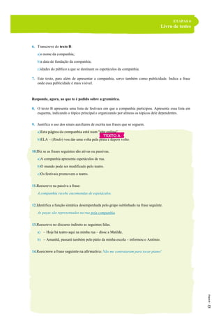ETAPAS 6
Livro de testes
6. Transcreve do texto B:
a)o nome da companhia;
b)a data de fundação da companhia;
c)idades do público a que se destinam os espetáculos da companhia.
7. Este texto, para além de apresentar a companhia, serve também como publicidade. Indica a frase
onde essa publicidade é mais visível.
Responde, agora, ao que te é pedido sobre a gramática.
8. O texto B apresenta uma lista de festivais em que a companhia participou. Apresenta essa lista em
esquema, indicando o tópico principal e organizando por alíneas os tópicos dele dependentes.
9. Justifica o uso dos sinais auxiliares de escrita nas frases que se seguem.
a)Esta página da companhia está num “site online”.
b)ELA – (Rindo) vou dar uma volta pela praia e depois volto.
10.Diz se as frases seguintes são ativas ou passivas.
a)A companhia apresenta espetáculos de rua.
b)O mundo pode ser modificado pelo teatro.
c)Os festivais promovem o teatro.
11.Reescreve na passiva a frase:
A companhia recebe encomendas de espetáculos.
12.Identifica a função sintática desempenhada pelo grupo sublinhado na frase seguinte.
As peças são representadas na rua pela companhia.
13.Reescreve no discurso indireto as seguintes falas.
a) – Hoje há teatro aqui na minha rua – disse a Matilde.
b) – Amanhã, passará também pelo pátio da minha escola – informou o António.
14.Reescreve a frase seguinte na afirmativa: Não me contrataram para tocar piano!
 