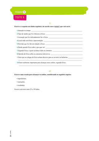 II
Escreve a resposta aos dados seguintes, de acordo com o texto C que vais ouvir.
1.Situação no tempo: ______________________________________________________________
2.Tipo de sandes que Ivo ofereceu a Erica: _____________________________________________
3.Acusação que Ivo delicadamente faz a Erica: __________________________________________
4.Local onde será feita a representação: ________________________________________________
5.Previsão que Ivo faz em relação a Erica: ______________________________________________
6.Desde quando Erica sabe o que quer ser: _____________________________________________
7.Segundo Erica, a quem acontece tudo ao contrário: _____________________________________
8.Opinião de Erica sobre os concursos televisivos: _______________________________________
9.Fator que as colegas de Erica acham decisivo para se ser atriz ou bailarina:___________________
______________________________________________________________________________
10.Fator realmente importante para alcançar esses sonhos, segundo Erica:
_____________________________________________________________________________
III
Escreve uma receita para alcançar os sonhos, considerando os seguintes aspetos:
• ingredientes;
• instruções;
• resultados.
Escreve um texto entre 25 e 30 linhas.
 