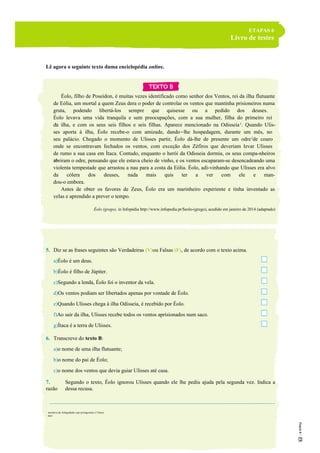 ETAPAS 6
Livro de testes
Lê agora o seguinte texto duma enciclopédia online.
Éolo, filho de Poseidon, é muitas vezes identificado como senhor dos Ventos, rei da ilha flutuante
de Eólia, um mortal a quem Zeus dera o poder de controlar os ventos que mantinha prisioneiros numa
gruta, podendo libertá-los sempre que quisesse ou a pedido dos deuses.
Éolo levava uma vida tranquila e sem preocupações, com a sua mulher, filha do primeiro rei
da ilha, e com os seus seis filhos e seis filhas. Aparece mencionado na Odisseia1
. Quando Ulis-
ses aporta à ilha, Éolo recebe-o com amizade, dando-lhe hospedagem, durante um mês, no
seu palácio. Chegado o momento de Ulisses partir, Éolo dá-lhe de presente um odre2
de couro
onde se encontravam fechados os ventos, com exceção dos Zéfiros que deveriam levar Ulisses
de rumo a sua casa em Ítaca. Contudo, enquanto o herói da Odisseia dormia, os seus compa-nheiros
abriram o odre, pensando que ele estava cheio de vinho, e os ventos escaparam-se desencadeando uma
violenta tempestade que arrastou a nau para a costa da Eólia. Éolo, adi-vinhando que Ulisses era alvo
da cólera dos deuses, nada mais quis ter a ver com ele e man-
dou-o embora.
Antes de obter os favores de Zeus, Éolo era um marinheiro experiente e tinha inventado as
velas e aprendido a prever o tempo.
Éolo (grego), in Infopédia http://www.infopedia.pt/$eolo-(grego), acedido em janeiro de 2014 (adaptado)
5. Diz se as frases seguintes são Verdadeiras (V)ou Falsas (F), de acordo com o texto acima.
a)Éolo é um deus.
b)Éolo é filho de Júpiter.
c)Segundo a lenda, Éolo foi o inventor da vela.
d)Os ventos podiam ser libertados apenas por vontade de Éolo.
e)Quando Ulisses chega à ilha Odisseia, é recebido por Éolo.
f)Ao sair da ilha, Ulisses recebe todos os ventos aprisionados num saco.
g)Ítaca é a terra de Ulisses.
6. Transcreve do texto B:
a)o nome de uma ilha flutuante;
b)o nome do pai de Éolo;
c)o nome dos ventos que devia guiar Ulisses até casa.
7. Segundo o texto, Éolo ignorou Ulisses quando ele lhe pediu ajuda pela segunda vez. Indica a
razão dessa recusa.
1
narrativa da Antiguidade cujo protagonista é Ulisses
2
saco
5
10
15
 