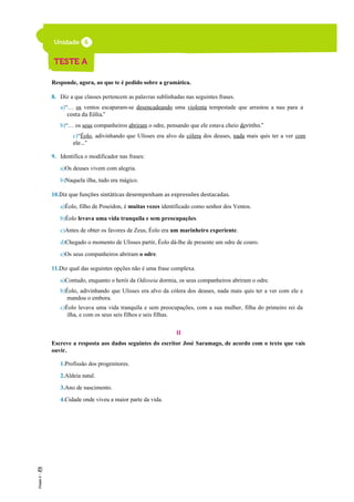 Responde, agora, ao que te é pedido sobre a gramática.
8. Diz a que classes pertencem as palavras sublinhadas nas seguintes frases.
a)“… os ventos escaparam-se desencadeando uma violenta tempestade que arrastou a nau para a
costa da Eólia.”
b)“… os seus companheiros abriram o odre, pensando que ele estava cheio devinho.”
c)“Éolo, adivinhando que Ulisses era alvo da cólera dos deuses, nada mais quis ter a ver com
ele…”
9. Identifica o modificador nas frases:
a)Os deuses vivem com alegria.
b)Naquela ilha, tudo era mágico.
10.Diz que funções sintáticas desempenham as expressões destacadas.
a)Éolo, filho de Poseidon, é muitas vezes identificado como senhor dos Ventos.
b)Éolo levava uma vida tranquila e sem preocupações.
c)Antes de obter os favores de Zeus, Éolo era um marinheiro experiente.
d)Chegado o momento de Ulisses partir, Éolo dá-lhe de presente um odre de couro.
e)Os seus companheiros abriram o odre.
11.Diz qual das seguintes opções não é uma frase complexa.
a)Contudo, enquanto o herói da Odisseia dormia, os seus companheiros abriram o odre.
b)Éolo, adivinhando que Ulisses era alvo da cólera dos deuses, nada mais quis ter a ver com ele e
mandou o embora.
c)Éolo levava uma vida tranquila e sem preocupações, com a sua mulher, filha do primeiro rei da
ilha, e com os seus seis filhos e seis filhas.
II
Escreve a resposta aos dados seguintes do escritor José Saramago, de acordo com o texto que vais
ouvir.
1.Profissão dos progenitores.
2.Aldeia natal.
3.Ano de nascimento.
4.Cidade onde viveu a maior parte da vida.
 