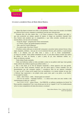 I
Lê o texto A, extraído de Ulisses, de Maria Alberta Menéres.
Alguns dias depois avistaram nova ilha e a ela aportaram. Ulisses estava tão cansado e de-siludido
que resolveu ficar no navio, enquanto os marinheiros iam dar uma volta pela terra.
Passaram dois, três dias, quatro dias... e já Ulisses começava a ficar inquieto sem saber o
que teria acontecido aos amigos, quando de repente vê chegar um marinheiro chamado Eurí-
loco, homem mais prudente que os companheiros, e que vinha correndo, correndo por uma
encosta abaixo, com um certo ar de alarme.
– O que há, amigo? – perguntou-lhe Ulisses ansiosamente.
– Ai, Ulisses, Ulisses, que grande desgraça aconteceu!
– Mas o que foi? Conta lá depressa!
– Eu conto-te tudo. Ouve bem, Ulisses!
E Euríloco contou então que ao saírem dali começaram a encontrar muitos animais ferozes: leões,
tigres, leopardos, elefantes... mas que em vez de mostrarem bravura, pelo contrário, se aproximaram
deles e os olharam com um olhar triste e suave, e até os foram acompanhando
ao longo do caminho. Todos tinham estranhado tal coisa. A certa altura tinham avistado uma espécie
de palácio no meio da floresta, e junto à porta, de pé, uma lindíssima mulher, ou
deusa, ou feiticeira, sorrindo.
Todos tinham ficado extasiados.
Então esta lindíssima mulher os tinha convidado a entrar no seu palácio onde logo viram grandes
mesas cobertas das melhores iguarias que podiam sonhar. (...)
Mas a certa altura, já no fim do banquete inesperado, a deusa apareceu com uma garrafa
de licor na mão. Nesse momento, Euríloco, que isto estava agora a Ulisses contando, teve um
pressentimento que não conseguia explicar, e escondeu-se atrás de uns espessos cortinados.
E o que viu ele? A deusa serviu aquele licor aos marinheiros e no mesmo instante em que eles
o beberam logo esqueceram o seu próprio nome, quem eram, qual a sua pátria, a sua família
e o seu papel no mundo...
– Então – disse Ulisses – então... ficaram iguais aos animais!
– Pois foi isso mesmo – respondeu Euríloco. – e a deusa tocou neles com uma varinha e eles
transformaram-se todos em... porcos!!!
– Em P O R C O S?! – gritou Ulisses. – Em PORCOS, os melhores marinheiros da Grécia? Os
meus queridos companheiros? Isto é uma afronta que tem de ser vingada! E é já! Vou imedia-tamente
salvar os meus companheiros de tantas desventuras e aventuras!
Maria Alberta Menéres, Ulisses, Edições ASA (2011)
(texto com supressões)
5
10
15
20
25
30
 