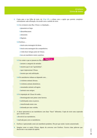 ETAPAS 6
Livro de testes
1. Copia para a tua folha de teste, de 1.1.a 1.5., a alínea com a opção que permite completar
corretamente cada afirmação, de acordo com o sentido do texto.
1.1.Ao avistarem uma ilha, Ulisses e a tripulação…
a)passaram ao largo.
b)desembarcaram.
c)atracaram.
d)fugiram.
1.2.Euríloco…
a)trazia uma mensagem da deusa.
b)trazia uma mensagem dos companheiros.
c)vinha fazer intrigas junto de Ulisses.
d)era um marinheiro muito cauteloso.
1.3.Ao contar o que se passara na ilha, Euríloco…
a)assume a categoria de narrador.
b)mostra que é um “queixinhas”.
c)quer impressionar Ulisses.
d)mostra que está enfeitiçado.
1.4.Os marinheiros tinham-se deparado com…
a)violentos animais ferozes.
b)violentos animais domésticos.
c)encantados animais selvagens.
d)animais seus amigos.
1.5.A tripulação de Ulisses foi então…
a)homenageada num jantar como heroica.
b)enfeitiçada como os porcos.
c)transformada numa vara.
d)triturada por uma varinha.
2. A deusa apresenta-se aos marinheiros com duas “faces” diferentes. Copia do texto uma expressão
que a mostre como:
a)favorável aos marinheiros;
b)malvada para com os marinheiros.
3. Euríloco é apresentado como um marinheiro prudente. Diz por que razão é assim caracterizado.
4. Imagina como se sentiu Ulisses, depois da conversa com Euríloco. Escreve duas palavras que
descrevam o seu estado de espírito.
 