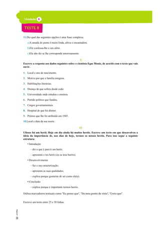 11.Diz qual das seguintes opções é uma frase complexa.
a)A amada do poeta é muito linda, altiva e encantadora.
b)Ele confessa-lhe o seu afeto.
c)Ela não diz se lhe corresponde amorosamente.
II
Escreve a resposta aos dados seguintes sobre o cientista Egas Moniz, de acordo com o texto que vais
ouvir.
1. Local e ano de nascimento.
2. Motivo por que a família emigrou.
3. Habilitações literárias.
4. Doença de que sofreu desde cedo.
5. Universidade onde estudou e ensinou.
6. Partido político que fundou.
7. Cargos governamentais.
8. Hospital de que foi diretor.
9. Prémio que lhe foi atribuído em 1945.
10.Local e data da sua morte.
III
Ulisses foi um herói. Hoje em dia ainda há muitos heróis. Escreve um texto em que desenvolvas a
ideia da importância de, nos dias de hoje, termos os nossos heróis. Para isso segue a seguinte
estrutura:
• Introdução
– diz o que é para ti um herói;
– apresenta o teu herói (ou os teus heróis).
• Desenvolvimento
– faz a sua caracterização;
– apresenta as suas qualidades;
– explica porque gostarias de ser como ele(a).
• Conclusão
– explica porque é importante termos heróis.
Utiliza marcadores textuais como “Eu penso que”, “Do meu ponto de vista”, “Creio que”.
Escreve um texto entre 25 e 30 linhas.
 