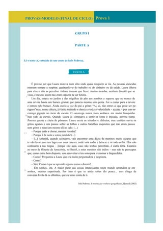 PROVAS-MODELO (FINAL DE CICLO) Prova 1
GRUPO I
PARTE A
Lê o texto A, extraído de um conto de Inês Pedrosa.
É preciso ver que Laura morava num sítio onde quase ninguém se ria. As pessoas crescidas
estavam sempre a suspirar, queixando-se do trabalho ou do dinheiro ou da saúde. Laura olhava
para elas e não as percebia: tinham imenso que fazer, muitas moedas, nenhum dói-dói que se
visse, e mesmo assim não eram capazes de ser felizes.
Um dia, estava no jardim a dar migalhas de pão aos pombos e reparou que no tronco de
uma árvore havia um buraco grande que parecia mesmo uma porta. Foi a correr para a árvore
e entrou pelo buraco. Ainda ouviu a voz do pai a gritar: “Ai, ai, não entres aí que pode ser pe-
rigoso”mas, nessa altura, já tinha entrado e descia a toda a velocidade – zzzzzz – por um es-
correga gigante no meio do escuro. O escorrega nunca mais acabava, era muito fresquinho
mas todo às curvas. Quando Laura já começava a sentir-se tonta e enjoada, aterrou numa
floresta quente e cheia de pássaros: Laura ouvia os trinados e chilreios, mas também ouvia os
gritos agudos e uns passos sobre as folhas e outros barulhos esquisitos que não eram passos
nem gritos e pareciam mesmo ali ao lado. (...)
– Porque estás a chorar, menina risonha?
– Porque é de noite e estou perdida! (...)
– (...) Amanhã, quando acordares, vais encontrar uma dúzia de meninos muito alegres que
te vão levar para um lago com uma cascata, onde vais nadar e brincar e rir todo o dia. Eles não
conhecem a tua língua – porque isto aqui, caso não tenhas percebido, é outra terra. Estamos
no meio da floresta da Amazónia, no Brasil, e estes meninos são índios – mas não te preocupes
que, como estou bem disposta, vou aproveitar o teu sono para te ensinar a língua deles.
– Como? Perguntou a Laura que era muito perguntadora e pespineta.
– Como?
– Sim. Como é que se aprende alguma coisa a dormir?
– Em sonhos, ora. A maior parte das coisas interessantes neste mundo aprendem-se em
sonhos, menina espertinada. Por isso é que tu ainda sabes tão pouco... mas chega de
conversa.Fecha lá os olhinhos, que eu tomo conta de ti.
Inês Pedrosa, A menina que roubava gargalhadas, Quetzal (2002)
TEXTO A
5
10
1 5
20
25
 
