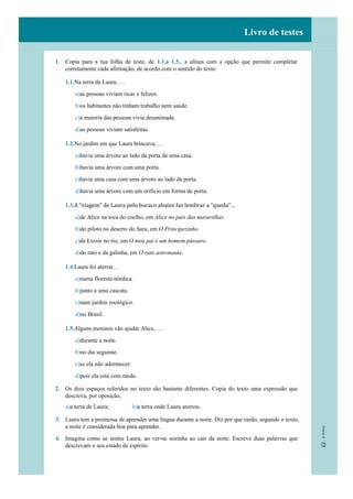 Livro de testes
1. Copia para a tua folha de teste, de 1.1.a 1.5., a alínea com a opção que permite completar
corretamente cada afirmação, de acordo com o sentido do texto.
1.1.Na terra da Laura, …
a)as pessoas viviam ricas e felizes.
b)os habitantes não tinham trabalho nem saúde.
c)a maioria das pessoas vivia desanimada.
d)as pessoas viviam satisfeitas.
1.2.No jardim em que Laura brincava, …
a)havia uma árvore ao lado da porta de uma casa.
b)havia uma árvore com uma porta.
c)havia uma casa com uma árvore ao lado da porta.
d)havia uma árvore com um orifício em forma de porta.
1.3.A “viagem” de Laura pelo buraco abaixo faz lembrar a “queda”…
a)de Alice na toca do coelho, em Alice no país das maravilhas.
b)do piloto no deserto do Sara, em O Principezinho.
c)de Lizzie no rio, em O meu pai é um homem pássaro.
d)do rato e da galinha, em O rato astronauta.
1.4.Laura foi aterrar…
a)numa floresta nórdica.
b)junto a uma cascata.
c)num jardim zoológico.
d)no Brasil.
1.5.Alguns meninos vão ajudar Alice, …
a)durante a noite.
b)no dia seguinte.
c)se ela não adormecer.
d)pois ela está com medo.
2. Os dois espaços referidos no texto são bastante diferentes. Copia do texto uma expressão que
descreva, por oposição,
a)a terra de Laura; b)a terra onde Laura aterrou.
3. Laura tem a promessa de aprender uma língua durante a noite. Diz por que razão, segundo o texto,
a noite é considerada boa para aprender.
4. Imagina como se sentiu Laura, ao ver-se sozinha ao cair da noite. Escreve duas palavras que
descrevam o seu estado de espírito.
 