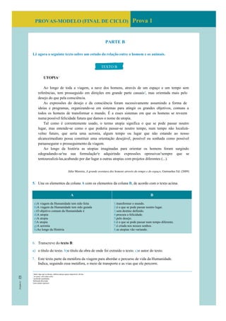 PROVAS-MODELO (FINAL DE CICLO) Prova 1
PARTE B
Lê agora o seguinte texto sobre um estudo da relação entre o homem e os animais.
UTOPIA1
Ao longo de toda a viagem, a nave dos homens, através de um espaço e um tempo sem
referências, tem prosseguido em direções em grande parte casuais2
, mas orientada mais pelo
desejo do que pela consciência.
As expressões do desejo e da consciência foram sucessivamente assumindo a forma de
ideias e programas, organizando-se em sistemas para atingir os grandes objetivos, comuns a
todos os homens de transformar o mundo. É a esses sistemas em que os homens se reveem
numa possível felicidade futura que damos o nome de utopia.
Tal como é correntemente usado, o termo utopia significa o que se pode passar noutro
lugar, mas entende-se como o que poderia passar-se noutro tempo, num tempo não localizá-
velno futuro, que seria uma ucronia, algum tempo ou lugar que não estando ao nosso
alcanceimediato possa constituir uma orientação desejável, possível ou sonhada como possível
paraassegurar o prosseguimento da viagem.
Ao longo da história as utopias imaginadas para orientar os homens foram surgindo
edegradando-se3
na sua formulação4
e adquirindo expressões opressivas5
sempre que se
tentourealizá-las,acabando por dar lugar a outras utopias com projetos diferentes (...).
Júlio Moreira, A grande aventura dos homens através do tempo e do espaço, Guimarães Ed. (2009)
5. Une os elementos da coluna A com os elementos da coluna B, de acordo com o texto acima.
A B
a)A viagem da Humanidade tem sido feita
b)A viagem da Humanidade tem sido guiada
c)O objetivo comum da Humanidade é
d)A utopia
e)A utopia
f)A utopia
g)A ucronia
h)Ao longo da História
1.transformar o mundo.
2.é o que se pode passar noutro lugar.
3.sem destino definido.
4.procura a felicidade.
5,pelo desejo.
6.é o que se pode passar num tempo diferente.
7.é criada nos nossos sonhos.
8.as utopias vão variando.
6. Transcreve do texto B:
a) o título do texto. b)o título da obra de onde foi extraído o texto. c)o autor do texto.
7. Este texto parte da metáfora da viagem para abordar o percurso de vida da Humanidade.
Indica, seguindo essa metáfora, o meio de transporte e as vias que ele percorre.
TEXTO B
1
ideal; algo que se deseja, embora pareça quase impossível, divina
2
ao acaso, sem rumo certo
3
perdendo qualidades
4
definição,descrição
5
com caráter opressor
 