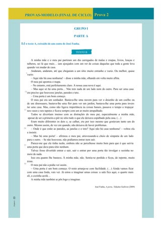 PROVAS-MODELO (FINAL DE CICLO) Prova 2
GRUPO I
PARTE A
Lê o texto A, extraído de um conto de José Fanha.
A minha mãe e o meu pai partiram um dia carregados de malas e roupas, livros, louças e
talheres, sei lá que mais… iam ajoujados com um ror de coisas daquelas que toda a gente leva
quando vai mudar de casa.
Andaram, andaram, até que chegaram a um sítio muito estranho e vazio. Ou melhor, quase
vazio.
– Aqui não há casa nenhuma! – disse a minha mãe, olhando em volta muito aflita.
O meu pai apontou o mapa.
– No entanto, está perfeitamente claro. A nossa casa nova é aqui.
– Mas aqui só há uma porta… Não tem nada de um lado nem do outro. Para ser uma casa
era preciso que houvesse janelas, paredes e teto.
– Uma porta é um bom começo.
O meu pai era um sonhador. Bastava-lhe uma nuvem para ver o desenho de um coelho ou
de um dinossauro, bastava-lhe uma flor para ver um jardim, bastava-lhe uma porta para inven-
tar uma casa. Mas, como não ligava importância às coisas banais, passava o tempo a tropeçar
nos vasos e nos tapetes e ficava sempre com um ar muito atrapalhado.
Todos se divertiam imenso com as distrações do meu pai, especialmente a minha mãe,
apesar de ser a primeira a pôr no sítio tudo o que ele deixava espalhado pela casa. (…)
Eram muito diferentes os dois e, se calhar, era por isso mesmo que gostavam tanto um do
outro. Mesmo assim, de vez em quando, não deixava de haver problemas.
– Onde é que estão as paredes, as janelas e o teto? Aqui não há casa nenhuma! – voltou ela
a insistir.
– Mas há uma porta! – afirmou o meu pai, atravessando-a cheio de simpatia de um lado
para o outro. – Se não houvesse, não podíamos entrar nem sair.
Parece-me que ele tinha razão, embora não se percebesse muito bem para que é que servia
uma porta que dava para sítio nenhum.
Talvez fosse divertido entrar e sair, sair e entrar por uma porta tão invulgar e sozinha no
meio de nada.
Isso era quanto lhe bastava. À minha mãe, não. Sentia-se perdida e ficou, de repente, muito
triste.
O meu pai não a podia ver assim.
– Uma porta é um bom começo. O resto arranja-se com facilidade. (…) Ainda vamos ficar
com uma casa linda, vais ver. Já estou a imaginar umas coisas: a sala fica aqui, o quarto mais
ali, a cozinha acolá…
A minha mãe também se pôs logo a imaginar.
José Fanha, A porta, Edições Gailivro (2009)
TEXTO B
5
10
15
20
25
30
 