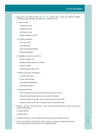 Livro de testes
1. Copia para a tua folha de teste, de 1.1.a 1.5., a alínea com a opção que permite completar
corretamente cada afirmação, de acordo com o sentido do texto.
1.1.O pai e a mãe…
a)arrumaram a casa.
b)mudaram de casa.
c)renovaram a casa.
d)foram despejados de casa.
1.2.A família caminhou…
a)sem rumo certo.
b)em ziguezague.
c)para um local determinado.
d)de forma apressada.
1.3.Segundo a mãe, uma casa deve ter…
a)paredes, janelas e teto.
b)paredes, janelas, porta, teto e telhado.
c)paredes e portas.
d)paredes, janelas, porta e teto.
1.4.Diante da casa que encontraram…
a)o pai não desanimou.
b)a mãe não desanimou.
c)o narrador não desanimou.
d)todos desanimaram.
1.5.Os pais do narrador…
a)não se amavam e, por isso, nunca concordavam um com o outro.
b)como não gostavam um do outro, nunca estavam de acordo.
c)gostavam muito um do outro, mas, às vezes, não estavam de acordo.
d)gostavam muito um do outro e, portanto, estavam sempre de acordo.
2. Perante a casa que foram encontrar, os pais tiveram reações diferentes. Copia do texto uma
expressão que mostre:
a)a reação da mãe;
b)a reação do pai.
3. O narrador considera o pai um sonhador. Diz por que razão o apresenta como tal.
4. Como se terá sentido a mãe, quando se pôs a imaginar a casa que o marido lhe descrevia?
Escreve duas palavras que descrevam o seu estado de espírito.
 