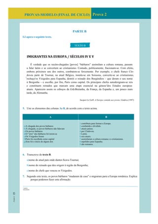 PROVAS-MODELO (FINAL DE CICLO) Prova 2
PARTE B
Lê agora o seguinte texto.
IMIGRANTES NA EUROPA / SÉCULOS IV E V
É verdade que os recém-chegados [povos] “bárbaros” assimilam a cultura romana, passam
a falar latim e se convertem ao cristianismo. Contudo, politicamente, fracionam-se. Com efeito,
embora próximos uns dos outros, combatem-se ferozmente. Por exemplo, o chefe franco Clo-
doveu parte de Tournai, na atual Bélgica, instala-se em Soissons, converte-se ao cristianismo,
rechaça1
os Visigodos para Espanha, destrói o reinado dos Burgúndios – que deram o seu nome
à Borgonha – e escolhe, por fim, Paris como capital. Os principais chefes autodesignam-se reis
e constituem reinados que marcam uma etapa essencial na génese2
dos Estados europeus
atuais. Aparecem assim os esboços da Grã-Bretanha, da França, da Espanha e, um pouco mais
tarde, da Alemanha.
Jacques Le Goff, A Europa contada aos jovens, Gradiva (1997)
5. Une os elementos das colunas Ae B, de acordo com o texto acima.
A B
a)A chegada dos povos bárbaros
b)À chegada, os povos bárbaros não falavam
c)Os povos bárbaros
d)O “erro” dos bárbaros foi terem-se
e)Os Visigodos foram
f)Paris foi escolhida como capital
g)Este foi o início de alguns dos
1.contribuiu para formar a Europa.
2.combatido e dividido.
3.atuais países.
4.por Clodoveu.
5.Latim.
6.reis atuais.
7.assimilaram a cultura romana e o cristianismo.
8.repelidos para Espanha.
9.são romanos.
6. Transcreve do texto B.
a)nome do atual país onde dantes ficava Tournai;
b)nome do reinado que deu origem à região da Borgonha;
c)nome do chefe que venceu os Visigodos.
7. Segundo este texto, os povos bárbaros “mudaram de casa” e migraram para a Europa românica. Explica
porque podemos fazer esta afirmação.
TEXTO B
5
1
expulsa
2
nascimento
 