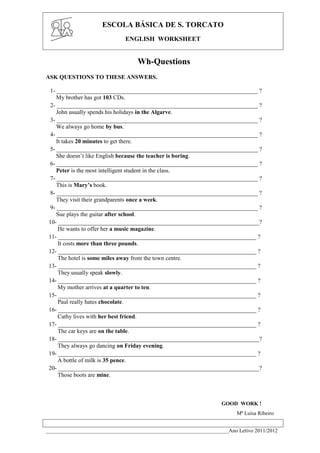 ESCOLA BÁSICA DE S. TORCATO
                              ENGLISH WORKSHEET


                                  Wh-Questions
ASK QUESTIONS TO THESE ANSWERS.

 1- ____________________________________________________________________ ?
    My brother has got 103 CDs.
 2- ____________________________________________________________________ ?
    John usually spends his holidays in the Algarve.
 3- ____________________________________________________________________ ?
    We always go home by bus.
 4- ____________________________________________________________________ ?
    It takes 20 minutes to get there.
 5- ____________________________________________________________________ ?
    She doesn’t like English because the teacher is boring.
 6- ____________________________________________________________________ ?
    Peter is the most intelligent student in the class.
 7- ____________________________________________________________________ ?
    This is Mary’s book.
 8- ____________________________________________________________________ ?
    They visit their grandparents once a week.
 9- ____________________________________________________________________ ?
    Sue plays the guitar after school.
 10- ____________________________________________________________________?
     He wants to offer her a music magazine.
 11- ___________________________________________________________________ ?
     It costs more than three pounds.
 12- ___________________________________________________________________ ?
     The hotel is some miles away from the town centre.
 13- ___________________________________________________________________ ?
     They usually speak slowly.
 14- ___________________________________________________________________ ?
     My mother arrives at a quarter to ten.
 15- ___________________________________________________________________ ?
     Paul really hates chocolate.
 16- ___________________________________________________________________ ?
     Cathy lives with her best friend.
 17- ___________________________________________________________________ ?
     The car keys are on the table.
 18- ____________________________________________________________________?
     They always go dancing on Friday evening.
 19- ___________________________________________________________________ ?
     A bottle of milk is 35 pence.
 20- ____________________________________________________________________?
     Those boots are mine.



                                                                  GOOD WORK !
                                                                        Mª Luísa Ribeiro


____________________________________________________________________Ano Letivo 2011/2012
 