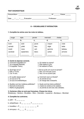 TEST DIAGNOSTIQUE
Prénom/Nom : ______________________________________ Nº _______ Classe ______
Date ___ / ____ / ____ Évaluation ___________________ Professeur _________________
A – VOCABULAIRE ET INTERACTION
1. Complète les séries avec les mots du tableau.
rouge stylo janvier mercredi chaise
a. b. c. d. e.
2. Coche la réponse correcte.
a. Comment t'appelles-tu?
 Je m'appelle Nathalie.
 Il s'appelle Thierry.
b. Quel âge as-tu?
 Elle a 15 ans.
 J'ai 14 ans.
c. En quelle classe es-tu?
 Je suis en 2e
B.
 Je suis à la bibliothèque.
d. Quelles sont tes matières préférées?
 Samedi et dimanche.
 Maths et géographie.
e. Où habite ta copine?
 Elle habite à Lyon.
 Ils habitent à Paris.
f. Est-ce qu'ils ont cours le samedi?
 Non, ils n'ont pas cours.
 Non, ils ne courent pas.
g. Comment vas-tu à l'école?
 Je prends le bus.
 Je mange des croissants.
h. Quels sont tes loisirs préférés?
 J’adore le cinéma et la natation.
 Je prends du lait avec des céréales.
3. Certaines villes ne sont pas françaises. Chasse les intrus.
Strasbourg – Genève – Bruxelles – Nice – Grenoble – Lausanne – Bordeaux – Montréal
4. Complète les contraires.
a. petit – G __ __ __ __
b. antipathique – S __ __ __ __ T __ __ __ __ __
c. travailleur – P __ __ __ __ __ __ __ X
d. ennuyeux – A __ __ S __ __ __
craie
table
tableau
armoire
_________
crayon
règle
gomme
cahier
_________
jaune
bleu
vert
blanc
_________
août
juillet
mars
septembre
_________
lundi
samedi
mardi
vendredi
_________
 
