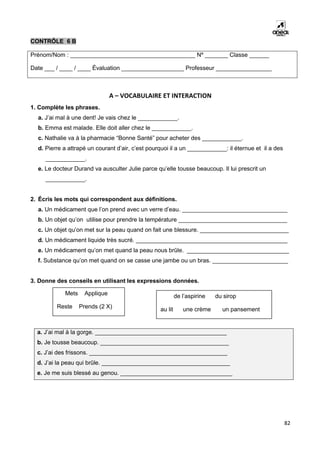 82
CONTRÔLE 6 B
Prénom/Nom : ______________________________________ Nº _______ Classe ______
Date ___ / ____ / ____ Évaluation ___________________ Professeur _________________
A – VOCABULAIRE ET INTERACTION
1. Complète les phrases.
a. J’ai mal à une dent! Je vais chez le ____________.
b. Emma est malade. Elle doit aller chez le ____________.
c. Nathalie va à la pharmacie “Bonne Santé” pour acheter des ____________.
d. Pierre a attrapé un courant d’air, c’est pourquoi il a un ____________: il éternue et il a des
____________.
e. Le docteur Durand va ausculter Julie parce qu’elle tousse beaucoup. Il lui prescrit un
____________.
2. Écris les mots qui correspondent aux définitions.
a. Un médicament que l’on prend avec un verre d’eau. ________________________________
b. Un objet qu’on utilise pour prendre la température _________________________________
c. Un objet qu’on met sur la peau quand on fait une blessure. ___________________________
d. Un médicament liquide très sucré. ______________________________________________
e. Un médicament qu’on met quand la peau nous brûle. _______________________________
f. Substance qu’on met quand on se casse une jambe ou un bras. _______________________
3. Donne des conseils en utilisant les expressions données.
a. J’ai mal à la gorge. ________________________________________
b. Je tousse beaucoup. _______________________________________
c. J’ai des frissons. __________________________________________
d. J’ai la peau qui brûle. _______________________________________
e. Je me suis blessé au genou. __________________________________
Mets Applique
Reste Prends (2 X)
de l’aspirine du sirop
au lit une crème un pansement
 