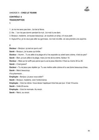 86
UNIDADE 6 – CHEZ LE TOUBIB
CONTRÔLE 6
TRANSCRIPTION
1
1. Je ne me sens pas bien. J’ai de la fièvre.
2. Aie…! Je n’ai pas dormir pendant la nuit. J’ai mal à une dent.
3. Bonjour, madame. Je tousse beaucoup. Je voudrais un sirop, s’il vous plaît.
4. Aujourd’hui, je ne veux pas aller au gymnase. J’ai mal à la tête. Je vais prendre une aspirine.
2
Docteur – Bonjour, qu’est-ce que tu as?
Sarah – Bonjour, j’ai la peau qui brûle.
Docteur – Humm…Tu es allée à la plage et tu t’es exposée au soleil sans crème, n’est-ce pas?
Sarah – Bien, je suis allée à la plage, mais j’ai mis de la crème, facteur 10.
Docteur – Mais ça ne suffit pas parce que tu as la peau blanche. Il faut au moins 30 ou 40.
Sarah – C’est grave?
Docteur – Tu ne peux pas répéter ça. Tu vas mettre cette crème et tu vas boire beaucoup d’eau.
Sarah – Merci beaucoup.
À la pharmacie…
Employée – Bonjour, je peux vous aider?
Sarah – Bonjour, madame, voici l’ordonnance.
Employée – Voici la crème. Vous devez l’appliquer trois fois par jour. C’est 15 euros.
Sarah – Voilà 20 euros.
Employée – Voici la monnaie. Au revoir.
Sarah – Merci, au revoir.
 