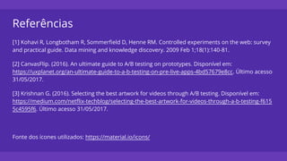 Referências
[1] Kohavi R, Longbotham R, Sommerfield D, Henne RM. Controlled experiments on the web: survey
and practical guide. Data mining and knowledge discovery. 2009 Feb 1;18(1):140-81.
[2] CanvasFlip. (2016). An ultimate guide to A/B testing on prototypes. Disponível em:
https://uxplanet.org/an-ultimate-guide-to-a-b-testing-on-pre-live-apps-4bd57679e8cc. Último acesso
31/05/2017.
[3] Krishnan G. (2016). Selecting the best artwork for videos through A/B testing. Disponível em:
https://medium.com/netflix-techblog/selecting-the-best-artwork-for-videos-through-a-b-testing-f615
5c4595f6. Último acesso 31/05/2017.
Fonte dos ícones utilizados: https://material.io/icons/
 