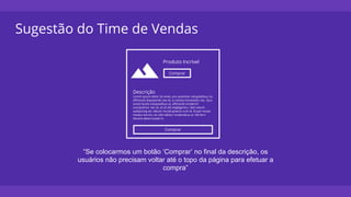 Sugestão do Time de Vendas
Produto Incrível
Comprar
Descrição
Lorem ipsum dolor sit amet, pro assentior voluptatibus no,
efficiendi disputando sea id, cu tantas honestatis nec. Quo
sonet facilisi voluptatibus ut, efficiendi inciderint
suscipiantur nec at, et sit alii neglegentur. Sed natum
sadipscing ad, rebum mundi graecis cum id. Et per mutat
modus harum, vis cibo labitur moderatius at. Vel ferri
discere deterruisset in.
Comprar
“Se colocarmos um botão ‘Comprar’ no final da descrição, os
usuários não precisam voltar até o topo da página para efetuar a
compra”
 