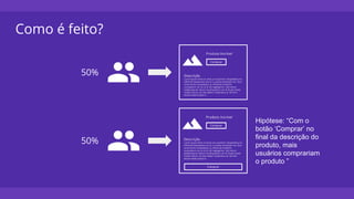 Como é feito?
50%
50%
Hipótese: “Com o
botão ‘Comprar’ no
final da descrição do
produto, mais
usuários comprariam
o produto ”
 