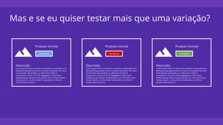 Mas e se eu quiser testar mais que uma variação?
Produto Incrível
Comprar
Descrição
Lorem ipsum dolor sit amet, pro assentior voluptatibus no,
efficiendi disputando sea id, cu tantas honestatis nec. Quo
sonet facilisi voluptatibus ut, efficiendi inciderint
suscipiantur nec at, et sit alii neglegentur. Sed natum
sadipscing ad, rebum mundi graecis cum id. Et per mutat
modus harum, vis cibo labitur moderatius at. Vel ferri
discere deterruisset in.
Produto Incrível
Comprar
Descrição
Lorem ipsum dolor sit amet, pro assentior voluptatibus no,
efficiendi disputando sea id, cu tantas honestatis nec. Quo
sonet facilisi voluptatibus ut, efficiendi inciderint
suscipiantur nec at, et sit alii neglegentur. Sed natum
sadipscing ad, rebum mundi graecis cum id. Et per mutat
modus harum, vis cibo labitur moderatius at. Vel ferri
discere deterruisset in.
Produto Incrível
Comprar
Descrição
Lorem ipsum dolor sit amet, pro assentior voluptatibus no,
efficiendi disputando sea id, cu tantas honestatis nec. Quo
sonet facilisi voluptatibus ut, efficiendi inciderint
suscipiantur nec at, et sit alii neglegentur. Sed natum
sadipscing ad, rebum mundi graecis cum id. Et per mutat
modus harum, vis cibo labitur moderatius at. Vel ferri
discere deterruisset in.
 