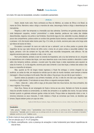 Página 3 de 4
Parte B - Texto literário
Lê o texto. Em caso de necessidade, consulta o vocabulário apresentado.
«SAGA»
-
-
-
-
5
-
-
-
-
10
-
-
-
-
15
-
-
-
-
20
-
-
-
-
25
-
-
-
-
30
Assim, desde muito cedo, Hans conhecera as ilhas do Atlântico, as costas de África e do Brasil, os
mares da China. Manobrou velas e dirigiu a manobra de velas, descarregou fardos e dirigiu o desembarque de
mercadorias.
Respirou o arfar1 dos temporais e a imensidão azul das calmarias. Caminhou em grandes praias brancas
onde baloiçavam coqueiros, rondou2 promontórios3 e costas desertas, perdeu-se nas ruelas das cidades
desconhecidas, negociou nos portos e nas fronteiras. Escorrendo água do mar, estendido na praia, afastado um
pouco dos companheiros, poisava sobre os ouvidos dois grandes búzios brancos, rosados e semi-translúcidos4
e pensava: «Um dia levarei estes búzios para Vig.» E à noite, já a bordo, escrevia para casa uma longa carta
que falava de búzios do Índico.
Encostado à amurada5 do navio em noite de luar e calmaria6, com os olhos postos no grande olhar
magnético da lua cujo rasto trémulo de brilho como o dorso de um peixe cortava a escuridão estática7 das
águas, pensava: «Um dia contarei em Vig este brilho, esta escuridão transparente, este silêncio». No dia
seguinte escrevia para casa, contando a noite, o mar, o luar.
Num porto distante, sentado a cear na varanda da hospedaria, sob a luz das lanternas de cor, enquanto
se deslumbrava com a beleza das loiças, com seus desenhos azuis e seu branco azulado e descobria o sabor
sábio dos temperos exóticos, pensava. «Levarei para Vig estas loiças e estas especiarias para aquecer as
ceias do Inverno». E, no dia seguinte, escrevia para casa contando o azul das loiças, a beleza das sedas e das
lacas e a maravilha do tempero.
Mas, quando ao fim de longos meses regressou e Hoyle lhe entregou o correio chegado na sua
ausência, as cartas da mãe, em resposta às notícias que do cabo do mundo mandara, eram sempre a mesma
mensagem: «Deus te proteja e te dê saúde. Mas não voltes a Vig porque o teu pai não te quer receber.»
Quando estava já passada a sua primeira mocidade, um dia, à volta de uma das suas viagens, Hans
encontrou o inglês doente. O mal atacara os seus olhos e a cegueira avançava rápida.
– Hans – disse ele –, estou velho e cego, já não posso tratar dos meus barcos, dos meus armazéns, dos
meus negócios. Fica comigo.
Hans ficou. Deixou de ser empregado de Hoyle e tornou-se seu sócio. Sentado em frente da pesada
mesa de carvalho recebia os comerciantes, os chefes dos armazéns e os capitães dos navios. As suas narinas
tremiam quando no gabinete entravam gentes vindas de bordo. Porque deles se desprendia cheiro a mar. A
renúncia endurecia os seus músculos. À noite relatava a Hoyle as conversas que tivera, as decisões que
tomara. Depois bebiam juntos um copo de vinho.
Sophia de Mello Breyner Andresen, «Saga», in Histórias da terra e do mar, Lisboa, Texto editora, 2002, pp. 92 e ss.
____________
Vocabulário
1
arfar: agitação;
2
rondou: rodeou;
3
promontórios: cabos formados por rochas ou penhascos altos;
4
semi-translúcidos: semi-
-transparentes;
5
amurada: parte do costado que se prolonga acima do convés de um navio e que serve de parapeito à tripulação;
6
calmaria: ausência de vento;
7
estática: quieta.
4. Divide o texto em duas partes lógicas, justificando.
5. Tem em atenção aos 2º, 4º e 5º parágrafos.
5.1 Mostra, exemplificando, como a presença de sensações é neles fundamental para traduzir experiências de
vida de Hans.
 