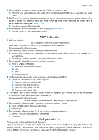 Página 4 de 4
6. Tem em atenção os vários momentos em que Hans decidia escrever para casa.
6.1 Apresenta uma justificação para estes factos, tendo em consideração também o que conheces já do conto
«Saga».
7. Identifica os dois recursos expressivos presentes na secção destacada do segmento textual «com os olhos
postos no grande olhar magnético da lua cujo rasto trémulo de brilho como o dorso de um peixe cortava a
escuridão estática das águas», linhas 11 a 13.
7.1 Explicita a expressividade do segundo.
8. Atenta na frase: «A renúncia endurecia os seus músculos.», linhas 29 e 30.
8.1 Explicita, justificando, de que «renúncia» se trata.
GRUPO II – Gramática
1. Lê a frase seguinte.
Os navegadores avistaram a foz de um rio grandioso.
Reescreve a frase, usando o adjetivo no grau comparativo de superioridade.
Faz apenas as alterações necessárias.
2. Tem em atenção a frase Teríamos avistado esse barco anteontem.
2.1 Reescreve-a correctamente, substituindo o grupo nominal «esse barco» pelo pronome pessoal átono
correspondente.
2.2 Escreve agora na forma negativa a frase que obtiveste anteriormente.
3. Tem em atenção a frase Ele enviou-me ontem essa mensagem.
3.1 Indica as funções sintáticas de
(A) «enviou-me ontem essa mensagem»;
(B) ontem;
(C) «me»;
(D) «essa mensagem».
4. Nas frases complexas seguintes existe uma oração subordinada adverbial final.
4.1 Identifica-a, transcrevendo-a para a folha da prova.
(A) Ele correu muito para apanhar o táxi.
(B) Ele correu muito porque viu o táxi.
(C) Ele correu muito quando viu o táxi.
(D) Ele correu muito pois viu o táxi.
5. Transforma o par de frases simples seguinte numa frase complexa que contenha uma oração subordinada
adverbial final iniciada por uma locução subordinativa final.
Faz apenas as alterações necessárias.
O Carlos emprestou dinheiro ao Pedro. O Pedro adquiriu esse automóvel.
6. Tem em atenção a frase complexa O meu irmão afirmou que te viu em Londres.
6.1 Indica a função sintática da oração subordinada.
6. 2 Classifica-a.
7. Tem em atenção a frase complexa O João leu um livro que fala desse desastre.
7.1 Identifica a função sintática da oração subordinada.
7.2 Classifica-a.
III – Expressão Escrita
As viagens são muito importantes na vida dos jovens.
Escreve um texto, que pudesse ser divulgado num jornal escolar, no qual exponhas a tua opinião quanto a este
assunto, referindo, justificadamente, pelo menos duas viagens que gostarias de fazer. O teu texto deve ter um
mínimo de 180 e um máximo de 240 palavras e deve estar dividido nas três secções habituais.
 