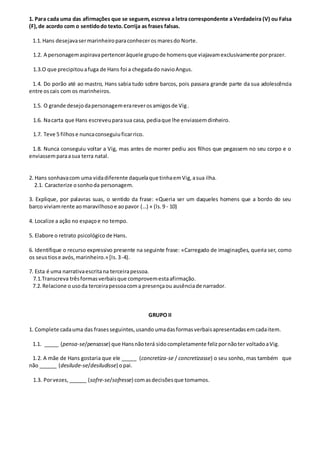 1. Para cada uma das afirmações que se seguem, escreva a letra correspondente a Verdadeira (V) ou Falsa
(F),de acordo com o sentidodo texto.Corrija as frases falsas.
1.1. Hans desejavasermarinheiroparaconheceros maresdo Norte.
1.2. A personagemaspiravapertenceràquele grupode homensque viajavamexclusivamente porprazer.
1.3.O que precipitouafuga de Hans foi a chegadado navioAngus.
1.4. Do porão até ao mastro, Hans sabia tudo sobre barcos, pois passara grande parte da sua adolescência
entre oscais com os marinheiros.
1.5. O grande desejodapersonagemerareverosamigosde Vig.
1.6. Nacarta que Hans escreveuparasua casa, pediaque lhe enviassemdinheiro.
1.7. Teve 5 filhose nuncaconseguiuficarrico.
1.8. Nunca conseguiu voltar a Vig, mas antes de morrer pediu aos filhos que pegassem no seu corpo e o
enviassemparaasua terra natal.
2. Hans sonhavacom uma vidadiferente daquelaque tinhaemVig,asua ilha.
2.1. Caracterize osonhoda personagem.
3. Explique, por palavras suas, o sentido da frase: «Queria ser um daqueles homens que a bordo do seu
barco viviamrente aomaravilhosoe aopavor (…) » (ls.9 - 10)
4. Localize a ação no espaçoe no tempo.
5. Elabore o retrato psicológico de Hans.
6. Identifique o recurso expressivo presente na seguinte frase: «Carregado de imaginações, queria ser, como
os seus tiose avós,marinheiro.» [Is.3-4).
7. Esta é uma narrativaescritana terceirapessoa.
7.1.Transcreva trêsformasverbaisque comprovemestaafirmação.
7.2. Relacione ousoda terceirapessoacoma presençaou ausênciade narrador.
GRUPO II
1. Complete cadauma das frasesseguintes,usando umadasformasverbaisapresentadasemcadaitem.
1.1. _____ (pensa-se/pensasse) que Hansnãoterá sidocompletamente felizpornãoter voltadoaVig.
1.2. A mãe de Hans gostaria que ele _____ (concretiza-se / concretizasse) o seu sonho, mas também que
não ______ (desilude-se/desiludisse) opai.
1.3. Porvezes, ______ (sofre-se/sofresse) comasdecisõesque tomamos.
 