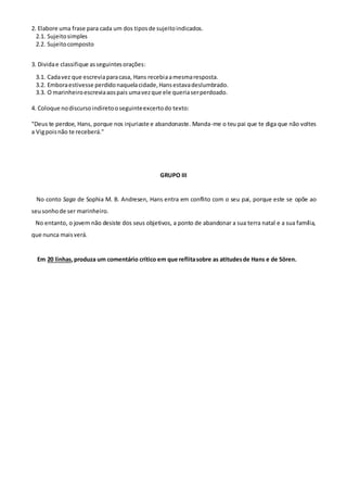 2. Elabore uma frase para cada um dos tiposde sujeitoindicados.
2.1. Sujeitosimples
2.2. Sujeitocomposto
3. Dividae classifique asseguintesorações:
3.1. Cadavez que escreviaparacasa, Hans recebiaamesmaresposta.
3.2. Emboraestivesse perdidonaquelacidade,Hansestavadeslumbrado.
3.3. O marinheiroescreviaaospais umavezque ele queriaserperdoado.
4. Coloque nodiscursoindiretooseguinteexcertodo texto:
"Deus te perdoe, Hans, porque nos injuriaste e abandonaste. Manda-me o teu pai que te diga que não voltes
a Vigpoisnão te receberá."
GRUPO III
No conto Saga de Sophia M. B. Andresen, Hans entra em conflito com o seu pai, porque este se opõe ao
seusonhode ser marinheiro.
No entanto, o jovem não desiste dos seus objetivos, a ponto de abandonar a sua terra natal e a sua família,
que nunca maisverá.
Em 20 linhas,produza um comentário crítico em que reflitasobre as atitudesde Hans e de Sören.
 