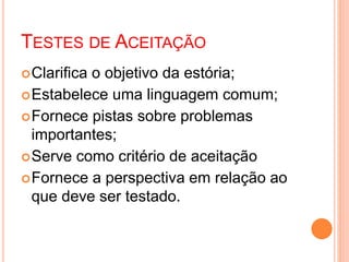 TESTES DE ACEITAÇÃO
Clarifica o objetivo da estória;
Estabelece uma linguagem comum;
Fornece pistas sobre problemas
importantes;
Serve como critério de aceitação
Fornece a perspectiva em relação ao
que deve ser testado.
 
