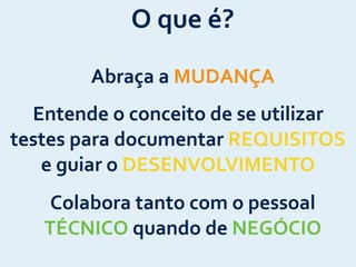 Abraça	
  a	
  MUDANÇA
Colabora	
  tanto	
  com	
  o	
  pessoal	
  
TÉCNICO	
  quando	
  de	
  NEGÓCIO
Entende	
  o	
  conceito	
  de	
  se	
  utilizar	
  
testes	
  para	
  documentar	
  REQUISITOS	
  
e	
  guiar	
  o	
  DESENVOLVIMENTO
O	
  que	
  é?
 